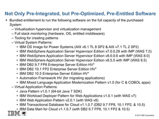 © 2013 IBM Corporation
Not Only Pre-Integrated, but Pre-Optimized, Pre-Entitled Software
 Bundled entitlement to run the following software on the full capacity of the purchased
System
– Virtualization hypervisor and virtualization management
– Full stack monitoring (hardware, OS, entitled middleware)
– Tooling for creating patterns
– Virtual System Patterns:
• IBM OS Image for Power Systems (AIX v6.1 TL 8 SP2 & AIX v7.1 TL 2 SP2)
• IBM WebSphere Application Server Hypervisor Edition v7.0.0.29 with IMP (WAS 7.0)
• IBM WebSphere Application Server Hypervisor Edition v8.0.0.6 with IMP (WAS 8.0)
• IBM WebSphere Application Server Hypervisor Edition v8.5.5 with IMP (WAS 8.5)
• IBM DB2 9.7 FP8 Enterprise Server Edition HV*
• IBM DB2 10.1 FP2 Enterprise Server Edition HV*
• IBM DB2 10.5 Enterprise Server Edition HV*
• Automation Framework HV (for migrating applications)
• IBM Mixed Language Application Modernization Pattern v1.0 (for C & COBOL apps)
– Virtual Application Patterns:
• Java Pattern v1.0.1 (64-bit Java 7 SDK)
• IBM Workload Deployer Pattern for Web Applications v1.0.1 (with WAS v7)
• IBM Web Application Pattern v2.0.1 (with WAS v8)
• IBM Transactional Database for Cloud v1.1.0.7 (DB2 9.7 FP8, 10.1 FP2, & 10.5)
• IBM Data Mart for Cloud v1.1.0.7 (with DB2 9.7 FP8, 10.1 FP2 & 10.5)
 