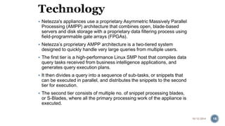 Netezza's appliances use a proprietary Asymmetric Massively Parallel 
Processing (AMPP) architecture that combines open, blade-based 
servers and disk storage with a proprietary data filtering process using 
field-programmable gate arrays (FPGAs). 
 Netezza’s proprietary AMPP architecture is a two-tiered system 
designed to quickly handle very large queries from multiple users. 
 The first tier is a high-performance Linux SMP host that compiles data 
query tasks received from business intelligence applications, and 
generates query execution plans. 
 It then divides a query into a sequence of sub-tasks, or snippets that 
can be executed in parallel, and distributes the snippets to the second 
tier for execution. 
 The second tier consists of multiple no. of snippet processing blades, 
or S-Blades, where all the primary processing work of the appliance is 
executed. 
10/12/2014 18 
 