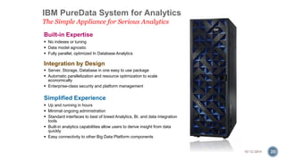 IBM PureData System for Analytics 
The Simple Appliance for Serious Analytics 
Built-in Expertise 
 No indexes or tuning 
 Data model agnostic 
 Fully parallel, optimized In Database Analytics 
Integration by Design 
 Server, Storage, Database in one easy to use package 
 Automatic parallelization and resource optimization to scale 
economically 
 Enterprise-class security and platform management 
Simplified Experience 
 Up and running in hours 
 Minimal ongoing administration 
 Standard interfaces to best of breed Analytics, BI, and data integration 
tools 
 Built-in analytics capabilities allow users to derive insight from data 
quickly 
 Easy connectivity to other Big Data Platform components 
10/12/2014 20 
 