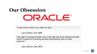 “If you'd like to take us on, make our day.” 
- Larry Ellison, Oct 2009 
“Our goal is to become number one in the high-end server business for both 
Online Transaction Processing and Data Warehousing, both of those 
segments.” 
- Larry Ellison, Dec 2010 
10/12/2014 3 
 