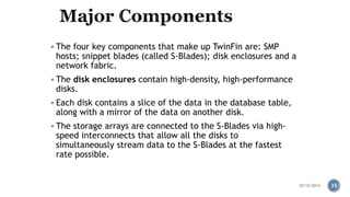  The four key components that make up TwinFin are: SMP 
hosts; snippet blades (called S-Blades); disk enclosures and a 
network fabric. 
 The disk enclosures contain high-density, high-performance 
disks. 
 Each disk contains a slice of the data in the database table, 
along with a mirror of the data on another disk. 
 The storage arrays are connected to the S-Blades via high-speed 
interconnects that allow all the disks to 
simultaneously stream data to the S-Blades at the fastest 
rate possible. 
10/12/2014 35 
 