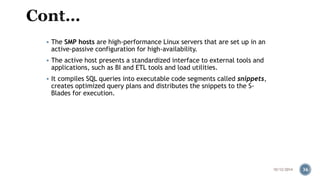  The SMP hosts are high-performance Linux servers that are set up in an 
active-passive configuration for high-availability. 
 The active host presents a standardized interface to external tools and 
applications, such as BI and ETL tools and load utilities. 
 It compiles SQL queries into executable code segments called snippets, 
creates optimized query plans and distributes the snippets to the S-Blades 
for execution. 
10/12/2014 36 
 