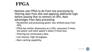 Netezza uses FPGA to do front line processing by 
filtering data from disk and applying additional logic 
before passing that to memory on SPU. Main 
advantages from data processing: 
 Parallelism and processing power now shifted away from 
CPU, 
 FPGA has similar dimensions as a CPU, consumes 5 times 
less power and clock speed is about 5 times less. 
 Filtering out unnecessary data. 
 Low latency, high throughput. 
 More caching capability. 
10/12/2014 40 
 