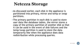  As discussed earlier, each disk in the appliance is 
partitioned into primary, mirror and temp or swap 
partitions. 
 The primary partition in each disk is used to store 
user data like database tables, the mirror stores a 
copy of the primary partition of another disk so that 
it can be used in the event of disk failures and the 
temp/swap partition is used to store the data 
temporarily like when the appliance does data 
redistribution while processing queries. 
10/12/2014 42 
 