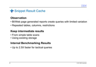 © 2013 IBM Corporation
Snippet Result Cache
Observation
• BI/Web page generated reports create queries with limited variation
• Repeated tables, columns, restrictions
Keep intermediate results
• From simple table scans
• Using existing storage
Internal Benchmarking Results
• Up to 2.5X faster for tactical queries
25
 