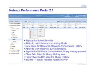 © 2013 IBM Corporation
Netezza Performance Portal 2.1
• Support for Scheduler rules
• Ability to restrict users from adding Hosts
• New panel for Resource Allocation Performance History
• Ability to view history of BAR operations
• Support for EXPLAIN command with Query History enabled
• Client field filters for Query History view
• History type AUDIT added to Query History
• IBM HTTP server replaces Apache server
 