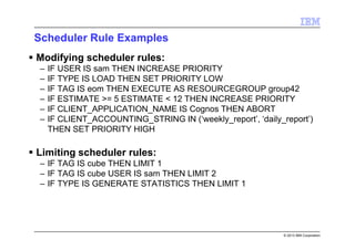 © 2013 IBM Corporation
Scheduler Rule Examples
Modifying scheduler rules:
– IF USER IS sam THEN INCREASE PRIORITY
– IF TYPE IS LOAD THEN SET PRIORITY LOW
– IF TAG IS eom THEN EXECUTE AS RESOURCEGROUP group42
– IF ESTIMATE >= 5 ESTIMATE < 12 THEN INCREASE PRIORITY
– IF CLIENT_APPLICATION_NAME IS Cognos THEN ABORT
– IF CLIENT_ACCOUNTING_STRING IN (‘weekly_report’, ‘daily_report’)
THEN SET PRIORITY HIGH
Limiting scheduler rules:
– IF TAG IS cube THEN LIMIT 1
– IF TAG IS cube USER IS sam THEN LIMIT 2
– IF TYPE IS GENERATE STATISTICS THEN LIMIT 1
 