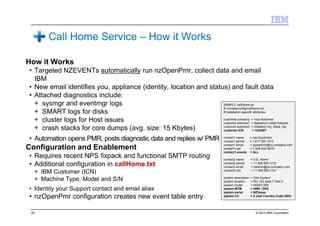 © 2013 IBM Corporation39
How it Works
• Targeted NZEVENTs automatically run nzOpenPmr, collect data and email
IBM
• New email identifies you, appliance (identity, location and status) and fault data
• Attached diagnostics include:
+ sysmgr and eventmgr logs
+ SMART logs for disks
+ cluster logs for Host issues
+ crash stacks for core dumps (avg. size: 15 Kbytes)
• Automation opens PMR, posts diagnostic data and replies w/ PMR
Configuration and Enablement
• Requires recent NPS fixpack and functional SMTP routing
• Additional configuration in callHome.txt
+ IBM Customer (ICN)
+ Machine Type, Model and S/N
• Identity your Support contact and email alias
• nzOpenPmr configuration creates new event table entry
SAMPLE callHome.txt
# /nz/data/config/callHome.txt
# Installation-specific attributes.
customer.company = Your Business
customer.address1 = Appliance Install Address
customer.address2 = Installed City, State, Zip
customer.ICN = 1234567
contact1.name = Joe SysAdmin
contact1.phone = 1.617.555.1212
contact1.email = jsysadmin@us.company.com
contact1.cell = 1-508-555-9876
contact1.events = ALL
contact2.name = D.B. Admin
contact2.phone = +1.508.555.1212
contact2.email = dadmin@us.company.com
contact2.cell = +1.508.555.2121
system.description = Test System
system.location = Rm 122 Aisle F Slot 2
system.model = N2001-005
system.MTM = 3565 / DD0
system.serial = NZ3xxxx
system.CC = 2 char Country Code (ISO)
Call Home Service – How it Works
 