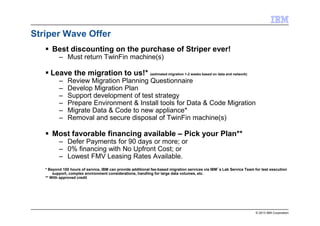© 2013 IBM Corporation
Striper Wave Offer
Best discounting on the purchase of Striper ever!
– Must return TwinFin machine(s)
Leave the migration to us!* (estimated migration 1-2 weeks based on data and network)
– Review Migration Planning Questionnaire
– Develop Migration Plan
– Support development of test strategy
– Prepare Environment & Install tools for Data & Code Migration
– Migrate Data & Code to new appliance*
– Removal and secure disposal of TwinFin machine(s)
Most favorable financing available – Pick your Plan**
– Defer Payments for 90 days or more; or
– 0% financing with No Upfront Cost; or
– Lowest FMV Leasing Rates Available.
* Beyond 100 hours of service, IBM can provide additional fee-based migration services via IBM’’’’s Lab Service Team for test execution
support, complex environment considerations, handling for large data volumes, etc.
** With approved credit
 