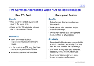 © 2013 IBM Corporation
Two Common Approaches When NOT Using Replication
Dual ETL Feed Backup and Restore
Benefits
Drawbacks
Benefits
Drawbacks
Data can arrive at both systems at
roughly the same time.
Easier to “flip” DR site to be primary
site in the event of a failure.
Some processes (such as
sequences) may result in different
values.
In the event of an ETL error, bad data
can be propagated to the DR site.
Additional overhead for customer
Only changed data is moved across
the network.
Backups can later be stored as part
of backup strategy.
Offers more control over timing of DR
loads, not tied to ETL process.
Occasional full backups recommended to
ensure consistency, especially if backup
files are later used for backup storage.
Can result in very large data transfers,
especially during initial full backups.
Incremental backups do have some
impact on system performance.
 