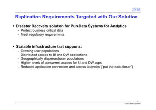 © 2013 IBM Corporation
Replication Requirements Targeted with Our Solution
Disaster Recovery solution for PureData Systems for Analytics
– Protect business critical data
– Meet regulatory requirements
Scalable infrastructure that supports:
– Growing user populations
– Distributed access to BI and DW applications
– Geographically dispersed user populations
– Higher levels of concurrent access for BI and DW apps
– Reduced application connection and access latencies (“put the data closer”)
70
 