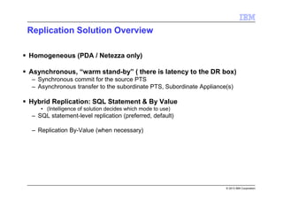 © 2013 IBM Corporation
Replication Solution Overview
Homogeneous (PDA / Netezza only)
Asynchronous, “warm stand-by” ( there is latency to the DR box)
– Synchronous commit for the source PTS
– Asynchronous transfer to the subordinate PTS, Subordinate Appliance(s)
Hybrid Replication: SQL Statement & By Value
• (Intelligence of solution decides which mode to use)
– SQL statement-level replication (preferred, default)
– Replication By-Value (when necessary)
 