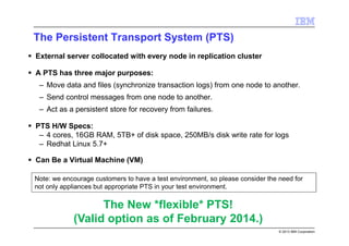 © 2013 IBM Corporation
The Persistent Transport System (PTS)
External server collocated with every node in replication cluster
A PTS has three major purposes:
– Move data and files (synchronize transaction logs) from one node to another.
– Send control messages from one node to another.
– Act as a persistent store for recovery from failures.
PTS H/W Specs:
– 4 cores, 16GB RAM, 5TB+ of disk space, 250MB/s disk write rate for logs
– Redhat Linux 5.7+
Can Be a Virtual Machine (VM)
The New *flexible* PTS!
(Valid option as of February 2014.)
Note: we encourage customers to have a test environment, so please consider the need for
not only appliances but appropriate PTS in your test environment.
 
