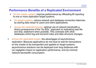 © 2013 IBM Corporation
Performance Benefits of a Replicated Environment
Across the replicated cluster, the advantages of asynchronous
replication: Because applications do not have to wait for transactions
on the master to be transported and applied on target systems,
asynchronous solutions can be deployed over long distances with
(a) negligible impact on application performance, and (b) minimal
network bandwidth consumption.
On the master system, improve performance by offloading BI reporting
to one or more replication target systems.
On target systems, reduce network and database connection latencies
by storing data closer to users and client applications.
Across the replicated cluster, optimal use of network bandwidth,a
direct consequence of the "by-SQL" approach to replicating load file
and SQL statement when possible. This contrasts with other
databases which log and transmit index and data structure changes.
 