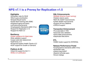 © 2013 IBM Corporation
NPS v7.1 is a Prereq for Replication v1.5
80
Highlights
Scheduler rules for WLM
Short query prioritization
Snippet Result Cache
Faster Bulk Fetching with ODBC
Password aging and expiry
nzPortal enhancements
Cryptographic Standards (s800-131a)
Support for Replication v1.5
Support for INZA 3.0
Resiliency
Faster rebalance for failed disks
Disk validation support
Large scale disk replacement
Call Home v1.0
Enhanced System Health Checks v2.2
ILMT support for Growth on Demand
Platform & OS
Client Kit support for AIX 7.1
RHEL 6.4 certification
SQL Enhancements
Multiple Schema (3-part naming)
Orphan column query
NOT IN / EXIST improvements
CASE WHEN improvements
Support 24 hour datetime
CESU-8 support
Transaction Enhancement
Truncate table in TXN
Improved view validation
Temp table enhancements
Deprecate Web Admin
ETL
ODBC loader support for INTERVAL
Netezza Performance Portal
Cryptographics standards (s800-131a)
Scheduler rules
History type AUDIT
Restrict nzPortal users
Groom dialogs
 