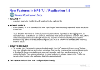 © 2013 IBM Corporation
New Features in NPS 7.1 / Replication 1.5
WHAT IS IT
– A system parameter (replContinueOnLogError) in the replc.cfg file.
HOW IT WORKS
– False (default): If a PTS error occurs while capturing the transaction log, the master aborts any active
transaction.
– True: Enables the master to continue processing transactions, regardless of the logging error, but
replication stops so that loads can continue. The master node enters a "continue on error" state, where
write workloads continue even though they are not recorded in the replication log. Because the
transaction log is then invalid due to missing data, you must re-synchronize all nodes after resolving
the PTS issues.
HOW TO RECOVER
– To recover from the replication suspension that results from the "master continue on error" feature,
you must follow the backup and restore procedure. First, run the nzreplanalyze command to generate
a directive file for synchronization and progress the master node from "continue on error" to a
suspended state. Then, use nzreplbackup to create backup and activate master node. Finally, use
nzreplrestore to restore the replication data to the subordinate(s).
*No other database has this configuration setting!
Master Continue on Error
 