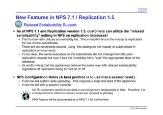 © 2013 IBM Corporation
New Features in NPS 7.1 / Replication 1.5
As of NPS 7.1 and Replication version 1.5, customers can utilize the "relaxed
serializability" setting in NPS on replication databases!
– This functionality utilizes an invisibility list. The invisibility list on the master is replicated
for use on the subordinate.
– There are no constraints around using this setting on the master or subordinate in
replication environments.
– To be clear, the serial execution on the subordinate did not change from the prior
replication release but now it has the invisibility list to "see" the appropriate state of the
database.
– Its worth noting that the appliances behave the same way with relaxed serializability
regardless of replication being turned on or off.
NPS Configuration Notes (A best practice is to use it at a session level.)
– It can be set system wide (globally). This requires a stop and start of the appliance.
– It can be set with a session variable.
Relaxed Serializability Support
NOTE: customers need to know what is occurring to turn serializability to false. Therefore, it is
a best practice to utilize it in session scope (as opposed to globally).
NPS Feature will be documented as of NPS 7.1 for the first time
 