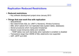 © 2013 IBM Corporation
Replication Reduced Restrictions
Reduced restrictions
– Key software development project since January 2013
Things that now work fine with replication
– SEQUENCES
– Non deterministic SQL (ie. LIMIT 5, Random(), Window functions)
– DML which selects from non-replicated data (system tables, databases)
– Stored procedures which manipulate timestamps
– Session scope temporary tables and variables
- TEMP tables now work identically when replication is enabled vs disabled
– Transactions larger than 300KB of SQL statements now supported
– UDF, UDTF and UDA
 