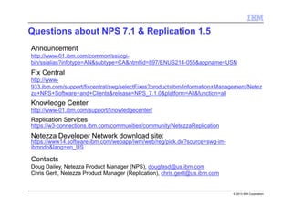 © 2013 IBM Corporation
Announcement
http://www-01.ibm.com/common/ssi/cgi-
bin/ssialias?infotype=AN&subtype=CA&htmlfid=897/ENUS214-055&appname=USN
Fix Central
http://www-
933.ibm.com/support/fixcentral/swg/selectFixes?product=ibm/Information+Management/Netez
za+NPS+Software+and+Clients&release=NPS_7.1.0&platform=All&function=all
Knowledge Center
http://www-01.ibm.com/support/knowledgecenter/
Replication Services
https://w3-connections.ibm.com/communities/community/NetezzaReplication
Netezza Developer Network download site:
https://www14.software.ibm.com/webapp/iwm/web/reg/pick.do?source=swg-im-
ibmndn&lang=en_US
Contacts
Doug Dailey, Netezza Product Manager (NPS), douglasd@us.ibm.com
Chris Gerlt, Netezza Product Manager (Replication), chris.gerlt@us.ibm.com
Questions about NPS 7.1 & Replication 1.5
 