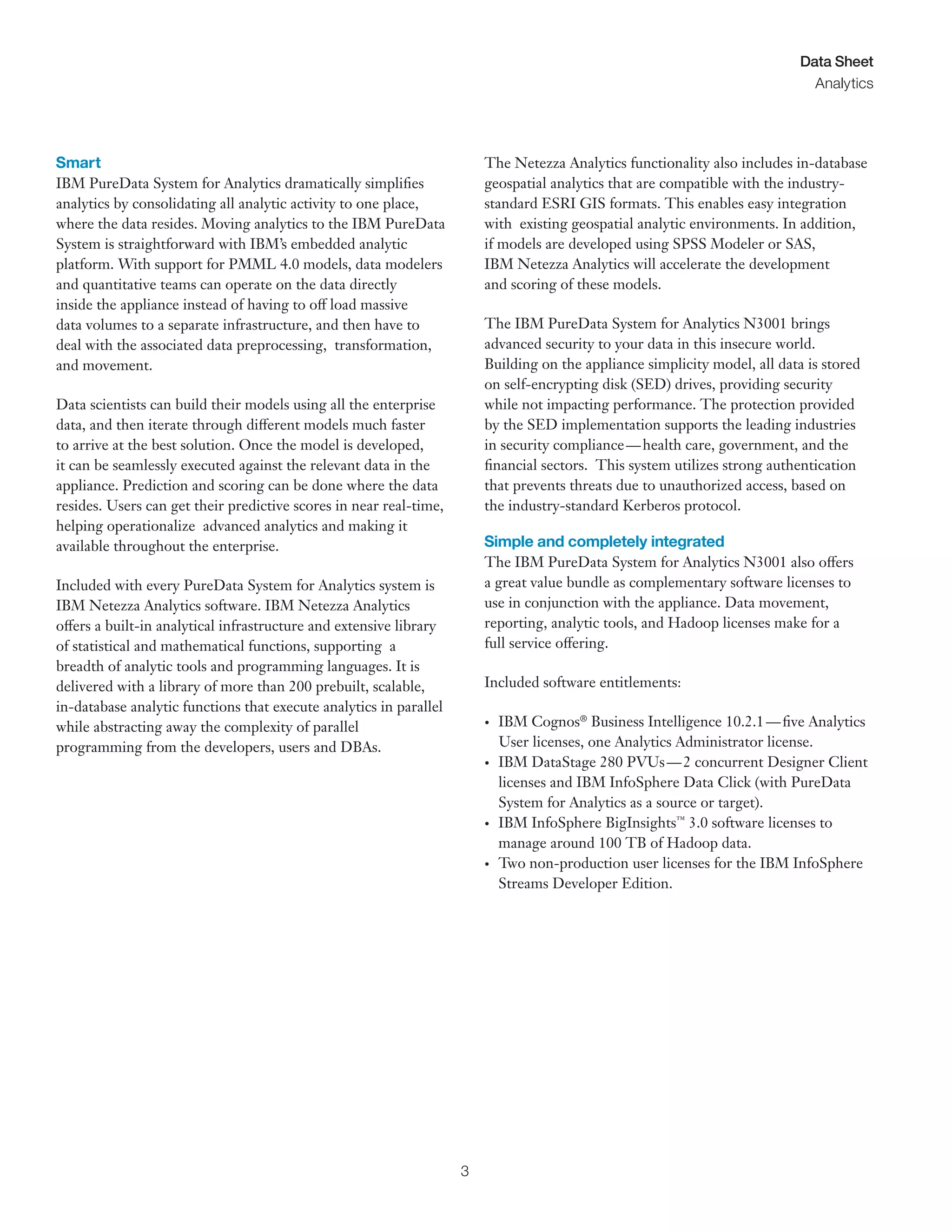 3
Data Sheet
Analytics
Smart
IBM PureData System for Analytics dramatically simplifies
analytics by consolidating all analytic activity to one place,
where the data resides. Moving analytics to the IBM PureData
System is straightforward with IBM’s embedded analytic
platform. With support for PMML 4.0 models, data modelers
and quantitative teams can operate on the data directly
inside the appliance instead of having to off load massive
data volumes to a separate infrastructure, and then have to
deal with the associated data preprocessing, transformation,
and movement.
Data scientists can build their models using all the enterprise
data, and then iterate through different models much faster
to arrive at the best solution. Once the model is developed,
it can be seamlessly executed against the relevant data in the
appliance. Prediction and scoring can be done where the data
resides. Users can get their predictive scores in near real-time,
helping operationalize advanced analytics and making it
available throughout the enterprise.
Included with every PureData System for Analytics system is
IBM Netezza Analytics software. IBM Netezza Analytics
offers a built-in analytical infrastructure and extensive library
of statistical and mathematical functions, supporting a
breadth of analytic tools and programming languages. It is
delivered with a library of more than 200 prebuilt, scalable,
in-database analytic functions that execute analytics in parallel
while abstracting away the complexity of parallel
programming from the developers, users and DBAs.
The Netezza Analytics functionality also includes in-database
geospatial analytics that are compatible with the industry-
standard ESRI GIS formats. This enables easy integration
with existing geospatial analytic environments. In addition,
if models are developed using SPSS Modeler or SAS,
IBM Netezza Analytics will accelerate the development
and scoring of these models.
The IBM PureData System for Analytics N3001 brings
advanced security to your data in this insecure world.
Building on the appliance simplicity model, all data is stored
on self-encrypting disk (SED) drives, providing security
while not impacting performance. The protection provided
by the SED implementation supports the leading industries
in security compliance—health care, government, and the
financial sectors. This system utilizes strong authentication
that prevents threats due to unauthorized access, based on
the industry-standard Kerberos protocol.
Simple and completely integrated
The IBM PureData System for Analytics N3001 also offers
a great value bundle as complementary software licenses to
use in conjunction with the appliance. Data movement,
reporting, analytic tools, and Hadoop licenses make for a
full service offering.
Included software entitlements:
•	 IBM Cognos®
Business Intelligence 10.2.1—five Analytics
User licenses, one Analytics Administrator license.
•	 IBM DataStage 280 PVUs—2 concurrent Designer Client
licenses and IBM InfoSphere Data Click (with PureData
System for Analytics as a source or target).
•	 IBM InfoSphere BigInsights™
3.0 software licenses to
manage around 100 TB of Hadoop data.
•	 Two non-production user licenses for the IBM InfoSphere
Streams Developer Edition.
 