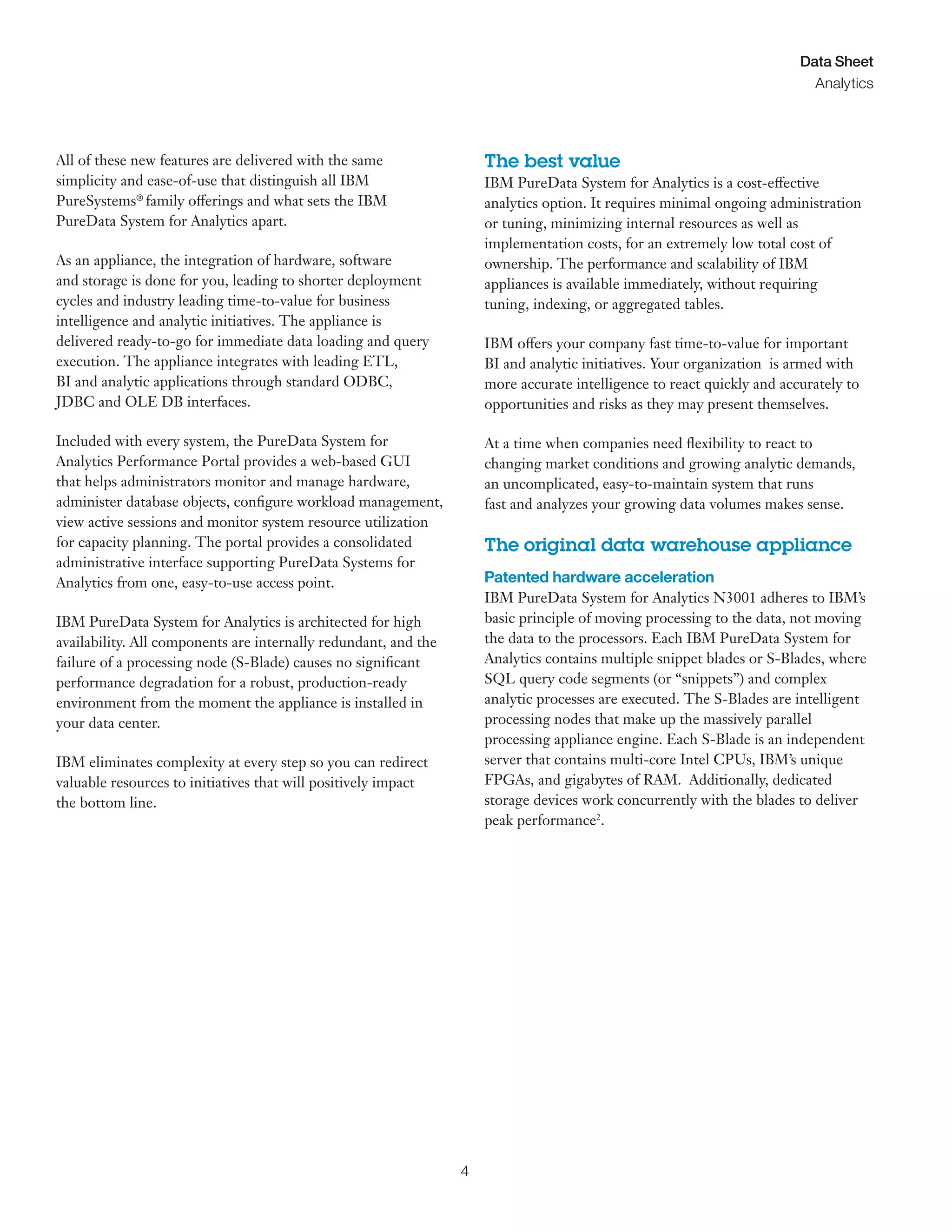 4
Data Sheet
Analytics
All of these new features are delivered with the same
simplicity and ease-of-use that distinguish all IBM
PureSystems®
family offerings and what sets the IBM
PureData System for Analytics apart.
As an appliance, the integration of hardware, software
and storage is done for you, leading to shorter deployment
cycles and industry leading time-to-value for business
intelligence and analytic initiatives. The appliance is
delivered ready-to-go for immediate data loading and query
execution. The appliance integrates with leading ETL,
BI and analytic applications through standard ODBC,
JDBC and OLE DB interfaces.
Included with every system, the PureData System for
Analytics Performance Portal provides a web-based GUI
that helps administrators monitor and manage hardware,
administer database objects, configure workload management,
view active sessions and monitor system resource utilization
for capacity planning. The portal provides a consolidated
administrative interface supporting PureData Systems for
Analytics from one, easy-to-use access point.
IBM PureData System for Analytics is architected for high
availability. All components are internally redundant, and the
failure of a processing node (S-Blade) causes no significant
performance degradation for a robust, production-ready
environment from the moment the appliance is installed in
your data center.
IBM eliminates complexity at every step so you can redirect
valuable resources to initiatives that will positively impact
the bottom line.
The best value
IBM PureData System for Analytics is a cost-effective
analytics option. It requires minimal ongoing administration
or tuning, minimizing internal resources as well as
implementation costs, for an extremely low total cost of
ownership. The performance and scalability of IBM
appliances is available immediately, without requiring
tuning, indexing, or aggregated tables.
IBM offers your company fast time-to-value for important
BI and analytic initiatives. Your organization is armed with
more accurate intelligence to react quickly and accurately to
opportunities and risks as they may present themselves.
At a time when companies need flexibility to react to
changing market conditions and growing analytic demands,
an uncomplicated, easy-to-maintain system that runs
fast and analyzes your growing data volumes makes sense.
The original data warehouse appliance
Patented hardware acceleration
IBM PureData System for Analytics N3001 adheres to IBM’s
basic principle of moving processing to the data, not moving
the data to the processors. Each IBM PureData System for
Analytics contains multiple snippet blades or S-Blades, where
SQL query code segments (or “snippets”) and complex
analytic processes are executed. The S-Blades are intelligent
processing nodes that make up the massively parallel
processing appliance engine. Each S-Blade is an independent
server that contains multi-core Intel CPUs, IBM’s unique
FPGAs, and gigabytes of RAM. Additionally, dedicated
storage devices work concurrently with the blades to deliver
peak performance2
.
 