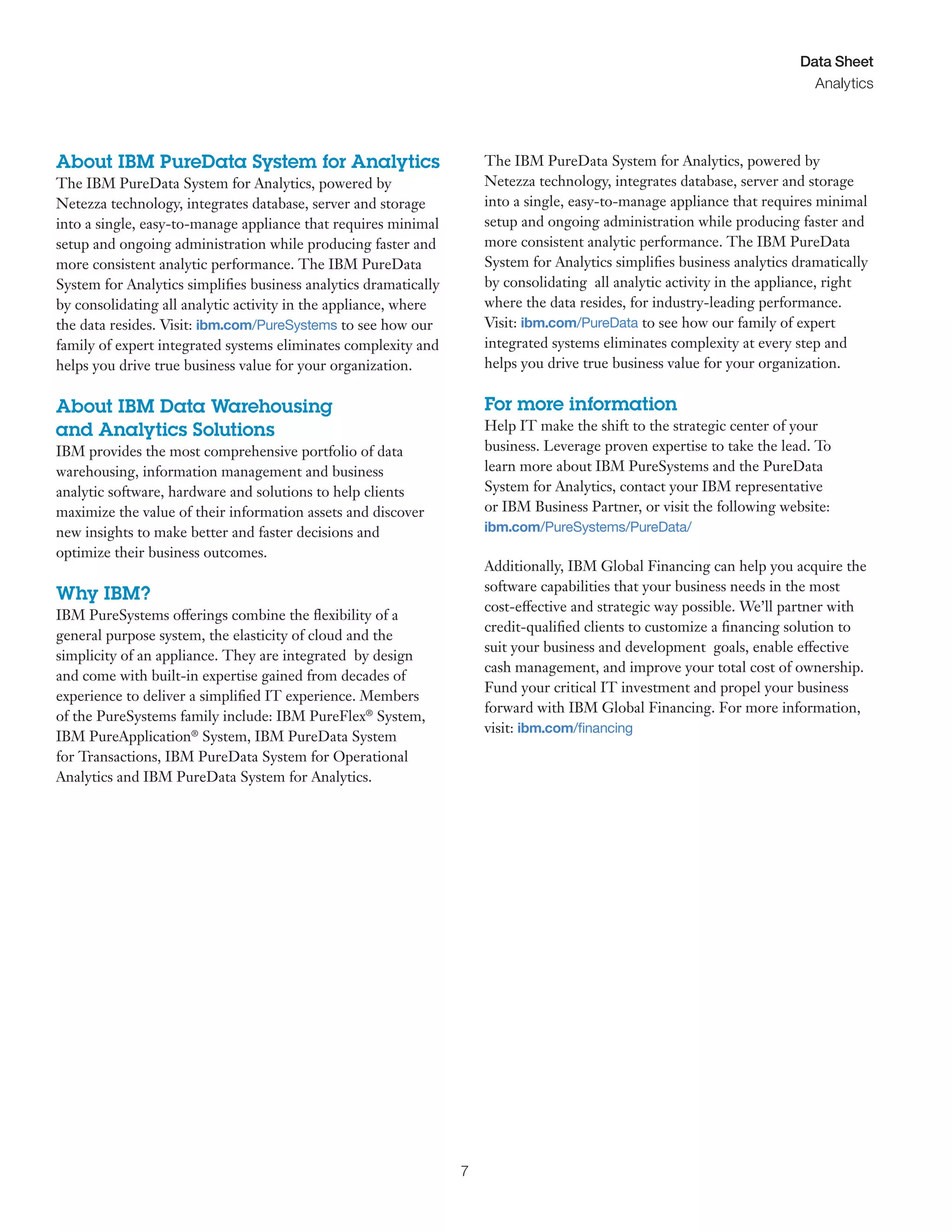 7
Data Sheet
Analytics
About IBM PureData System for Analytics
The IBM PureData System for Analytics, powered by
Netezza technology, integrates database, server and storage
into a single, easy-to-manage appliance that requires minimal
setup and ongoing administration while producing faster and
more consistent analytic performance. The IBM PureData
System for Analytics simplifies business analytics dramatically
by consolidating all analytic activity in the appliance, where
the data resides. Visit: ibm.com/PureSystems to see how our
family of expert integrated systems eliminates complexity and
helps you drive true business value for your organization.
About IBM Data Warehousing
and Analytics Solutions
IBM provides the most comprehensive portfolio of data
warehousing, information management and business
analytic software, hardware and solutions to help clients
maximize the value of their information assets and discover
new insights to make better and faster decisions and
optimize their business outcomes.
Why IBM?
IBM PureSystems offerings combine the flexibility of a
general purpose system, the elasticity of cloud and the
simplicity of an appliance. They are integrated by design
and come with built-in expertise gained from decades of
experience to deliver a simplified IT experience. Members
of the PureSystems family include: IBM PureFlex®
System,
IBM PureApplication®
System, IBM PureData System
for Transactions, IBM PureData System for Operational
Analytics and IBM PureData System for Analytics.
The IBM PureData System for Analytics, powered by
Netezza technology, integrates database, server and storage
into a single, easy-to-manage appliance that requires minimal
setup and ongoing administration while producing faster and
more consistent analytic performance. The IBM PureData
System for Analytics simplifies business analytics dramatically
by consolidating all analytic activity in the appliance, right
where the data resides, for industry-leading performance.
Visit: ibm.com/PureData to see how our family of expert
integrated systems eliminates complexity at every step and
helps you drive true business value for your organization.
For more information
Help IT make the shift to the strategic center of your
business. Leverage proven expertise to take the lead. To
learn more about IBM PureSystems and the PureData
System for Analytics, contact your IBM representative
or IBM Business Partner, or visit the following website:
ibm.com/PureSystems/PureData/
Additionally, IBM Global Financing can help you acquire the
software capabilities that your business needs in the most
cost-effective and strategic way possible. We’ll partner with
credit-qualified clients to customize a financing solution to
suit your business and development goals, enable effective
cash management, and improve your total cost of ownership.
Fund your critical IT investment and propel your business
forward with IBM Global Financing. For more information,
visit: ibm.com/financing
 
