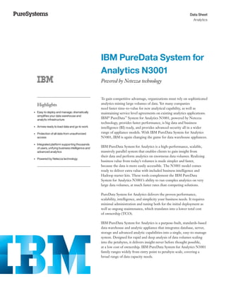 Data Sheet
Analytics
	 	 	 	 	 	
	 	 	 	 	
	
	 	 	 	 	 	 	 	
	 	 	 	 	 	
	 	 	 	
	 	 	 	 	 	
	
	 	 	
Highlights
•	 Easy to deploy and manage; dramatically
simplifies your data warehouse and
analytic infrastructure
•	 Arrives ready to load data and go to work
•	 Protection of all data from unauthorized
access
•	 Integrated platform supporting thousands
of users, unifying business intelligence and
advanced analytics
•	 Powered by Netezza technology
IBM PureData System for
Analytics N3001
Powered by Netezza technology
To gain competitive advantage, organizations must rely on sophisticated
analytics mining large volumes of data. Yet many companies
need faster time-to-value for new analytical capability, as well as
maintaining service level agreements on existing analytics applications.
IBM®
PureData™
System for Analytics N3001, powered by Netezza
technology, provides faster performance, is big data and business
intelligence (BI) ready, and provides advanced security all in a wider
range of appliance models. With IBM PureData System for Analytics
N3001, IBM is again changing the game for data warehouse appliances.
IBM PureData System for Analytics is a high-performance, scalable,
massively parallel system that enables clients to gain insight from
their data and perform analytics on enormous data volumes. Realizing
business value from today’s volumes is made simpler and faster,
because the data is more easily accessible. The N3001 model comes
ready to deliver extra value with included business intelligence and
Hadoop starter kits. These tools complement the IBM PureData
System for Analytics N3001’s ability to run complex analytics on very
large data volumes, at much faster rates than competing solutions.
PureData System for Analytics delivers the proven performance,
scalability, intelligence, and simplicity your business needs. It requires
minimal administration and tuning both for the initial deployment as
well as ongong maintenance, which translates into a lower total cost
of ownership (TCO).
IBM PureData System for Analytics is a purpose-built, standards-based
data warehouse and analytic appliance that integrates database, server,
storage and advanced analytic capabilities into a single, easy-to-manage
system. Designed for rapid and deep analysis of data volumes scaling
into the petabytes, it delivers insight never before thought possible,
at a low cost of ownership. IBM PureData System for Analytics N3001
family ranges widely from entry point to petabyte scale, covering a
broad range of data capacity needs.
 