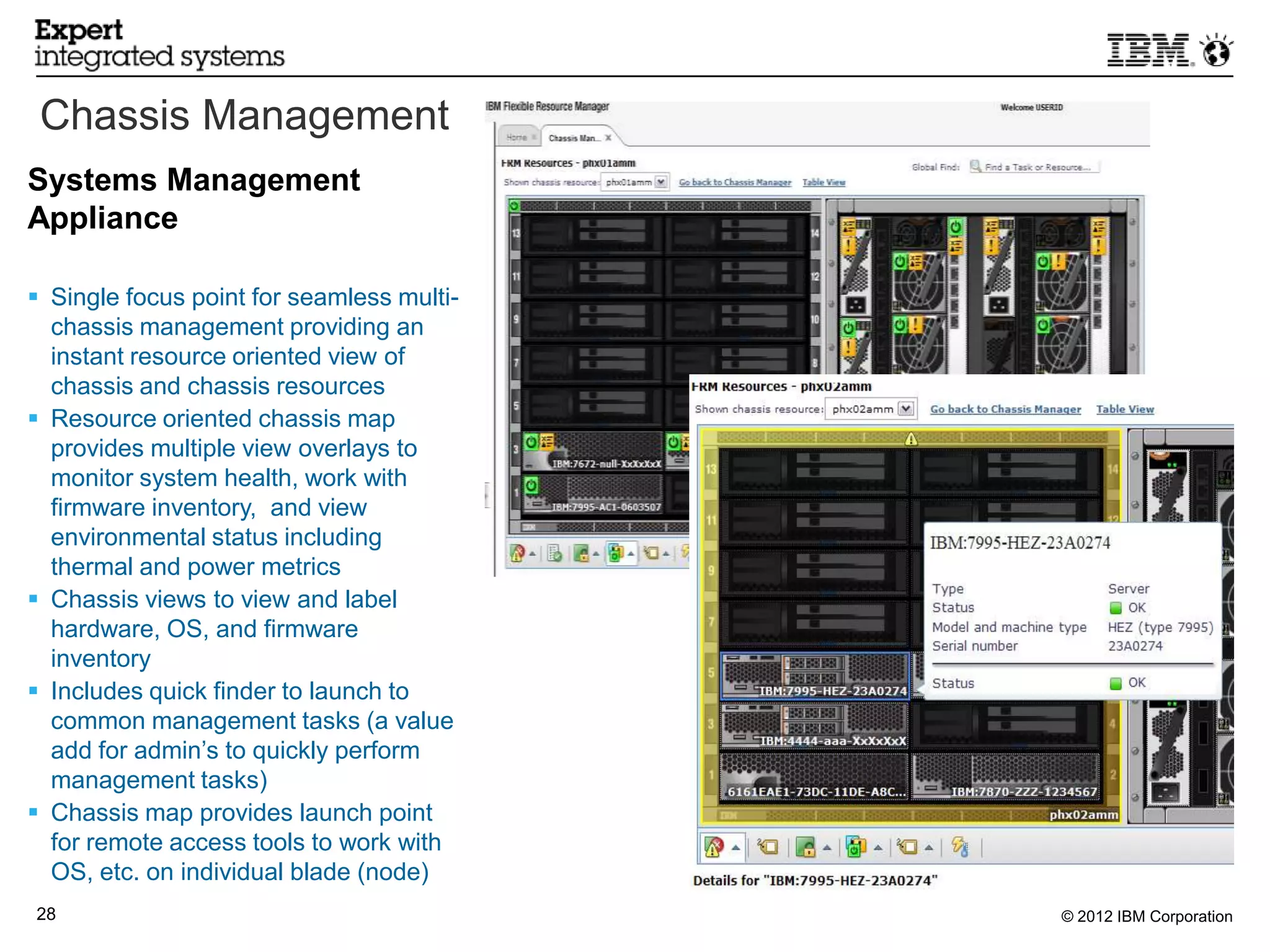 Chassis Management
Systems Management
Appliance

 Single focus point for seamless multi-
  chassis management providing an
  instant resource oriented view of
  chassis and chassis resources
 Resource oriented chassis map
  provides multiple view overlays to
  monitor system health, work with
  firmware inventory, and view
  environmental status including
  thermal and power metrics
 Chassis views to view and label
  hardware, OS, and firmware
  inventory
 Includes quick finder to launch to
  common management tasks (a value
  add for admin’s to quickly perform
  management tasks)
 Chassis map provides launch point
  for remote access tools to work with
  OS, etc. on individual blade (node)
28                                         © 2012 IBM Corporation
 28
 