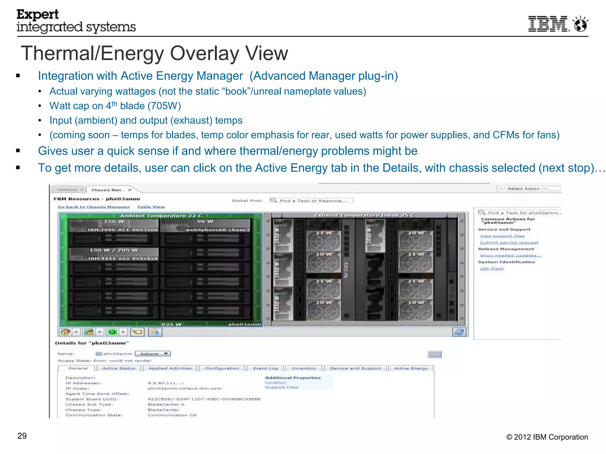 Thermal/Energy Overlay View
    Integration with Active Energy Manager (Advanced Manager plug-in)
     •   Actual varying wattages (not the static “book”/unreal nameplate values)
     •   Watt cap on 4th blade (705W)
     •   Input (ambient) and output (exhaust) temps
     •   (coming soon – temps for blades, temp color emphasis for rear, used watts for power supplies, and CFMs for fans)
    Gives user a quick sense if and where thermal/energy problems might be
    To get more details, user can click on the Active Energy tab in the Details, with chassis selected (next stop)…




29                                                                                                           © 2012 IBM Corporation
 