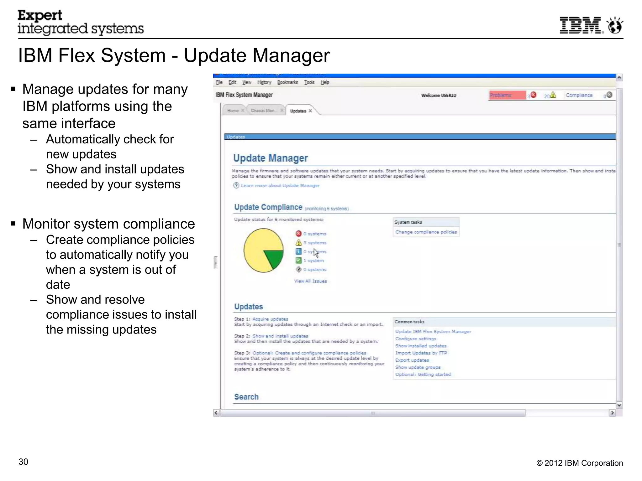 IBM Flex System - Update Manager
 Manage updates for many
  IBM platforms using the
  same interface
      – Automatically check for
        new updates
      – Show and install updates
        needed by your systems


 Monitor system compliance
      – Create compliance policies
        to automatically notify you
        when a system is out of
        date
      – Show and resolve
        compliance issues to install
        the missing updates




 30                                    © 2012 IBM Corporation
 