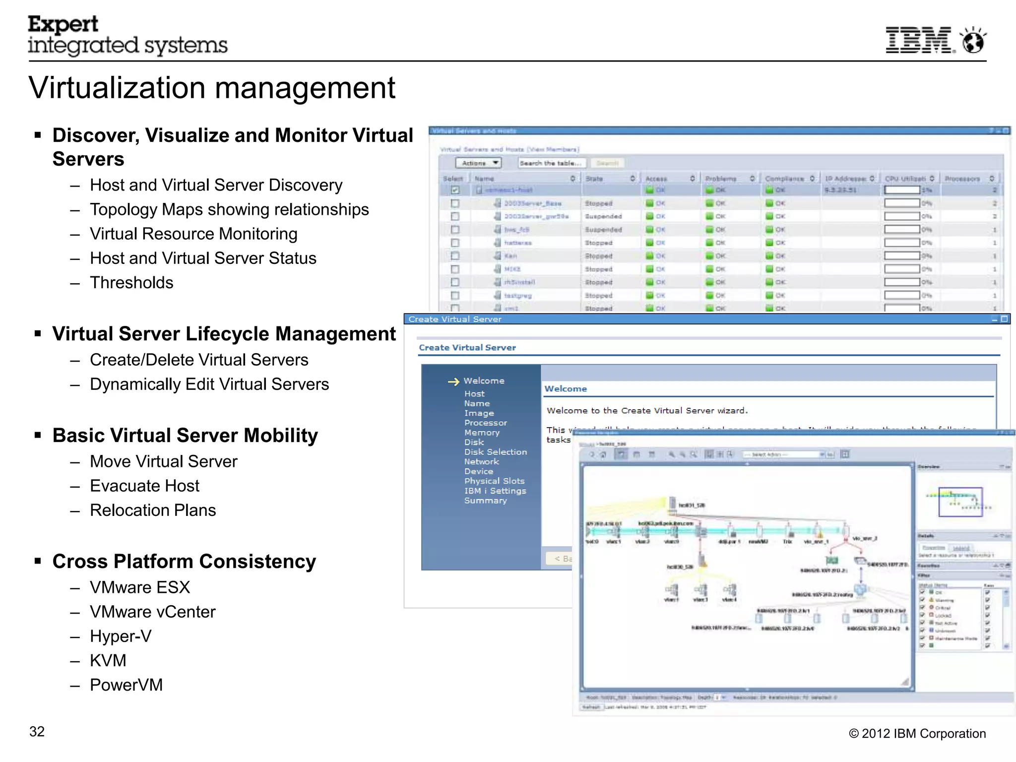 Virtualization management
 Discover, Visualize and Monitor Virtual
  Servers
     –   Host and Virtual Server Discovery
     –   Topology Maps showing relationships
     –   Virtual Resource Monitoring
     –   Host and Virtual Server Status
     –   Thresholds


 Virtual Server Lifecycle Management
     – Create/Delete Virtual Servers
     – Dynamically Edit Virtual Servers


 Basic Virtual Server Mobility
     – Move Virtual Server
     – Evacuate Host
     – Relocation Plans


 Cross Platform Consistency
     –   VMware ESX
     –   VMware vCenter
     –   Hyper-V
     –   KVM
     –   PowerVM

32                                             © 2012 IBM Corporation
 