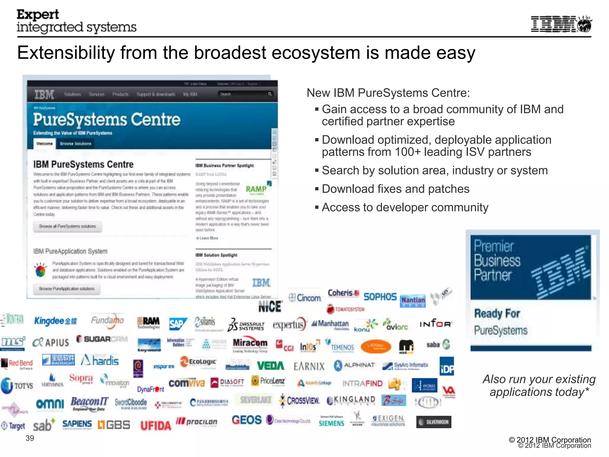 Extensibility from the broadest ecosystem is made easy

                                  New IBM PureSystems Centre:
                                    Gain access to a broad community of IBM and
                                     certified partner expertise
                                    Download optimized, deployable application
                                    patterns from 100+ leading ISV partners
                                    Search by solution area, industry or system
                                    Download fixes and patches
                                    Access to developer community




                                                                   Also run your existing
                                                                    applications today*


3939                                                                    © 2012 IBM Corporation
                                                                          © 2012 IBM Corporation
 