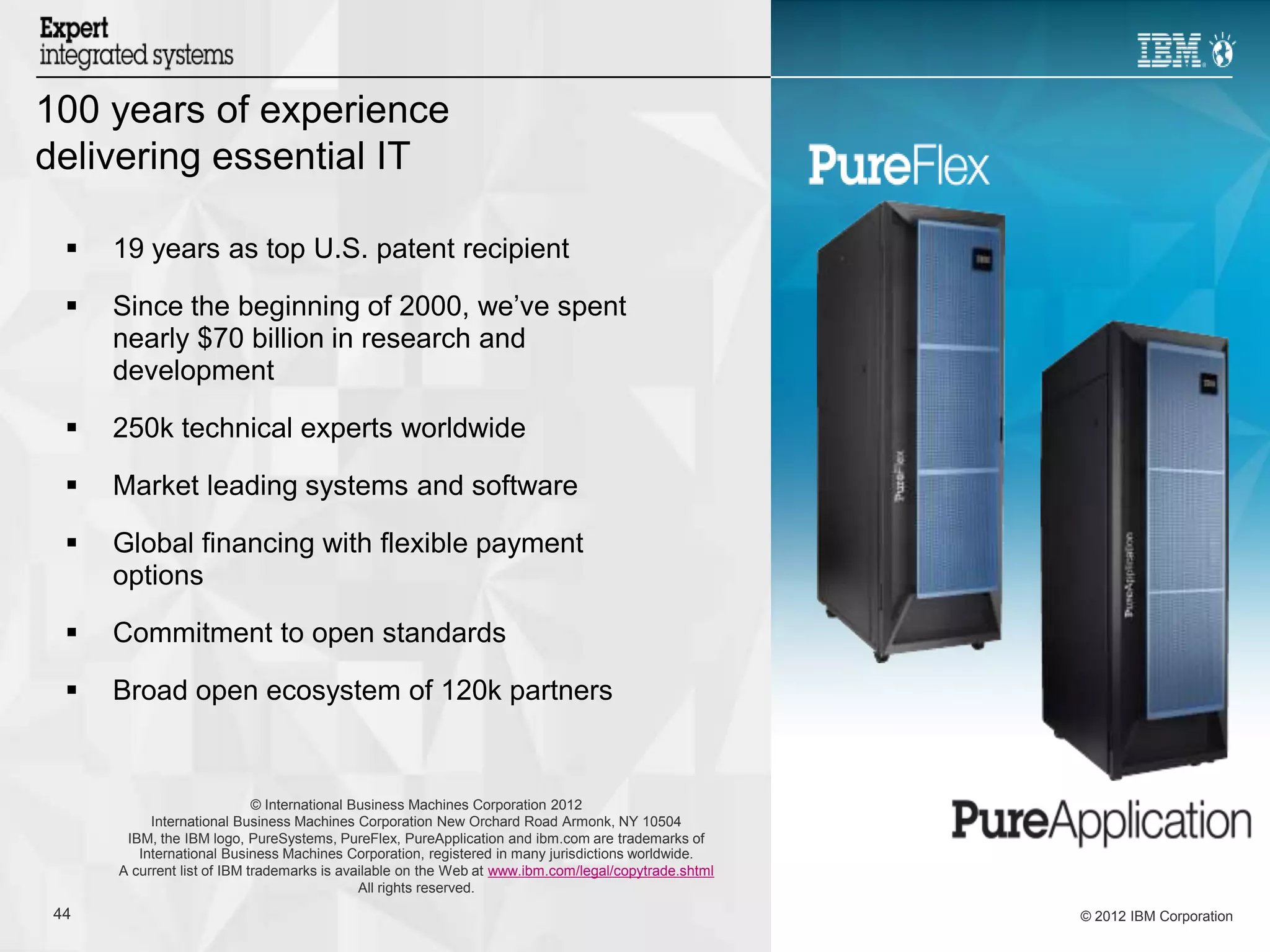100 years of experience
delivering essential IT

      19 years as top U.S. patent recipient

      Since the beginning of 2000, we’ve spent
       nearly $70 billion in research and
       development

      250k technical experts worldwide

      Market leading systems and software

      Global financing with flexible payment
       options

      Commitment to open standards

      Broad open ecosystem of 120k partners


                              © International Business Machines Corporation 2012
            International Business Machines Corporation New Orchard Road Armonk, NY 10504
        IBM, the IBM logo, PureSystems, PureFlex, PureApplication and ibm.com are trademarks of
          International Business Machines Corporation, registered in many jurisdictions worldwide.
       A current list of IBM trademarks is available on the Web at www.ibm.com/legal/copytrade.shtml
                                               All rights reserved.
4444                                                                                                   © 2012 IBM Corporation
                                                                                                         © 2012 IBM Corporation
 