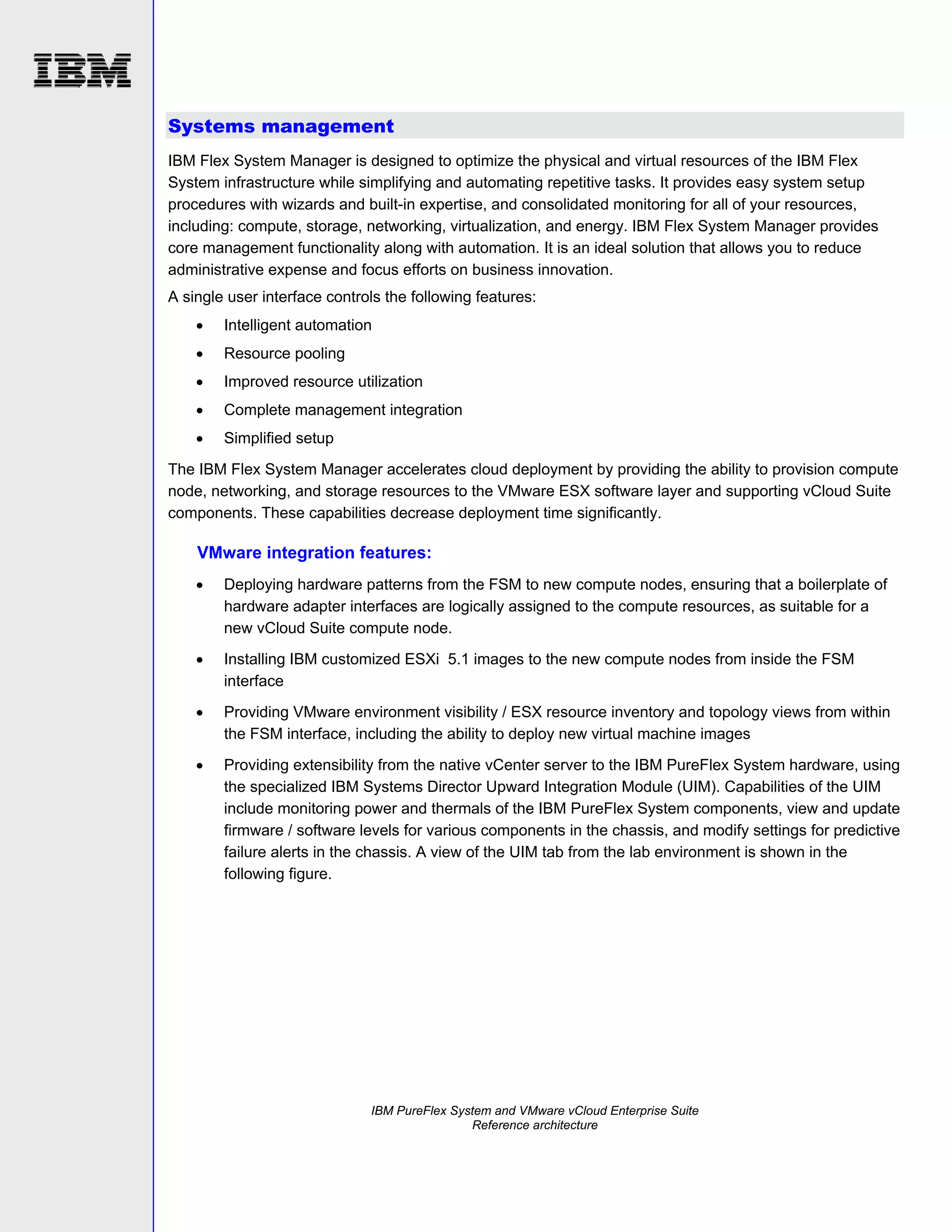 Systems management
IBM Flex System Manager is designed to optimize the physical and virtual resources of the IBM Flex
System infrastructure while simplifying and automating repetitive tasks. It provides easy system setup
procedures with wizards and built-in expertise, and consolidated monitoring for all of your resources,
including: compute, storage, networking, virtualization, and energy. IBM Flex System Manager provides
core management functionality along with automation. It is an ideal solution that allows you to reduce
administrative expense and focus efforts on business innovation.
A single user interface controls the following features:


Intelligent automation



Resource pooling



Improved resource utilization



Complete management integration



Simplified setup

The IBM Flex System Manager accelerates cloud deployment by providing the ability to provision compute
node, networking, and storage resources to the VMware ESX software layer and supporting vCloud Suite
components. These capabilities decrease deployment time significantly.

VMware integration features:


Deploying hardware patterns from the FSM to new compute nodes, ensuring that a boilerplate of
hardware adapter interfaces are logically assigned to the compute resources, as suitable for a
new vCloud Suite compute node.



Installing IBM customized ESXi 5.1 images to the new compute nodes from inside the FSM
interface



Providing VMware environment visibility / ESX resource inventory and topology views from within
the FSM interface, including the ability to deploy new virtual machine images



Providing extensibility from the native vCenter server to the IBM PureFlex System hardware, using
the specialized IBM Systems Director Upward Integration Module (UIM). Capabilities of the UIM
include monitoring power and thermals of the IBM PureFlex System components, view and update
firmware / software levels for various components in the chassis, and modify settings for predictive
failure alerts in the chassis. A view of the UIM tab from the lab environment is shown in the
following figure.

IBM PureFlex System and VMware vCloud Enterprise Suite
Reference architecture

 