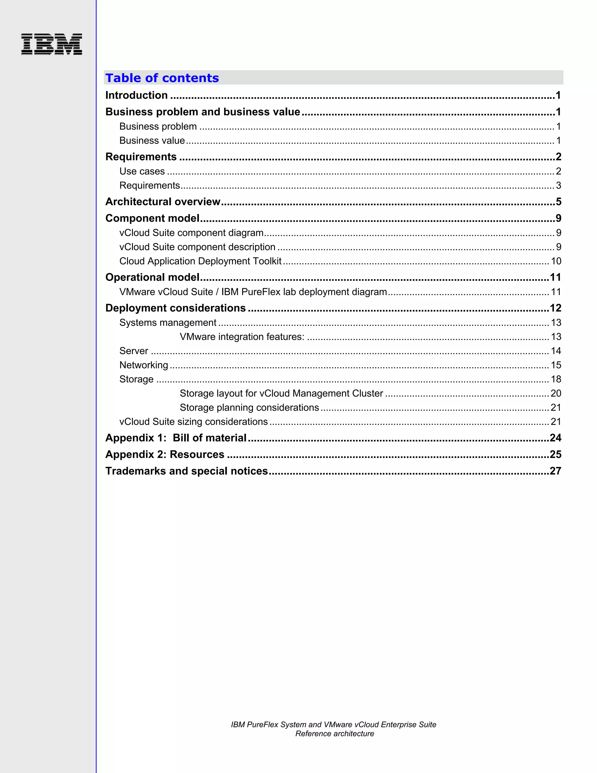 Table of contents
Introduction .................................................................................................................................1
Business problem and business value .....................................................................................1
Business problem .................................................................................................................................... 1
Business value......................................................................................................................................... 1

Requirements ..............................................................................................................................2
Use cases ................................................................................................................................................ 2
Requirements........................................................................................................................................... 3

Architectural overview................................................................................................................5
Component model.......................................................................................................................9
vCloud Suite component diagram............................................................................................................ 9
vCloud Suite component description ....................................................................................................... 9
Cloud Application Deployment Toolkit ................................................................................................... 10

Operational model.....................................................................................................................11
VMware vCloud Suite / IBM PureFlex lab deployment diagram............................................................ 11

Deployment considerations .....................................................................................................12
Systems management ........................................................................................................................... 13
VMware integration features: .......................................................................................... 13
Server .................................................................................................................................................... 14
Networking ............................................................................................................................................. 15
Storage .................................................................................................................................................. 18
Storage layout for vCloud Management Cluster ............................................................. 20
Storage planning considerations ..................................................................................... 21
vCloud Suite sizing considerations ........................................................................................................ 21

Appendix 1: Bill of material .....................................................................................................24
Appendix 2: Resources ............................................................................................................25
Trademarks and special notices..............................................................................................27

IBM PureFlex System and VMware vCloud Enterprise Suite
Reference architecture

 