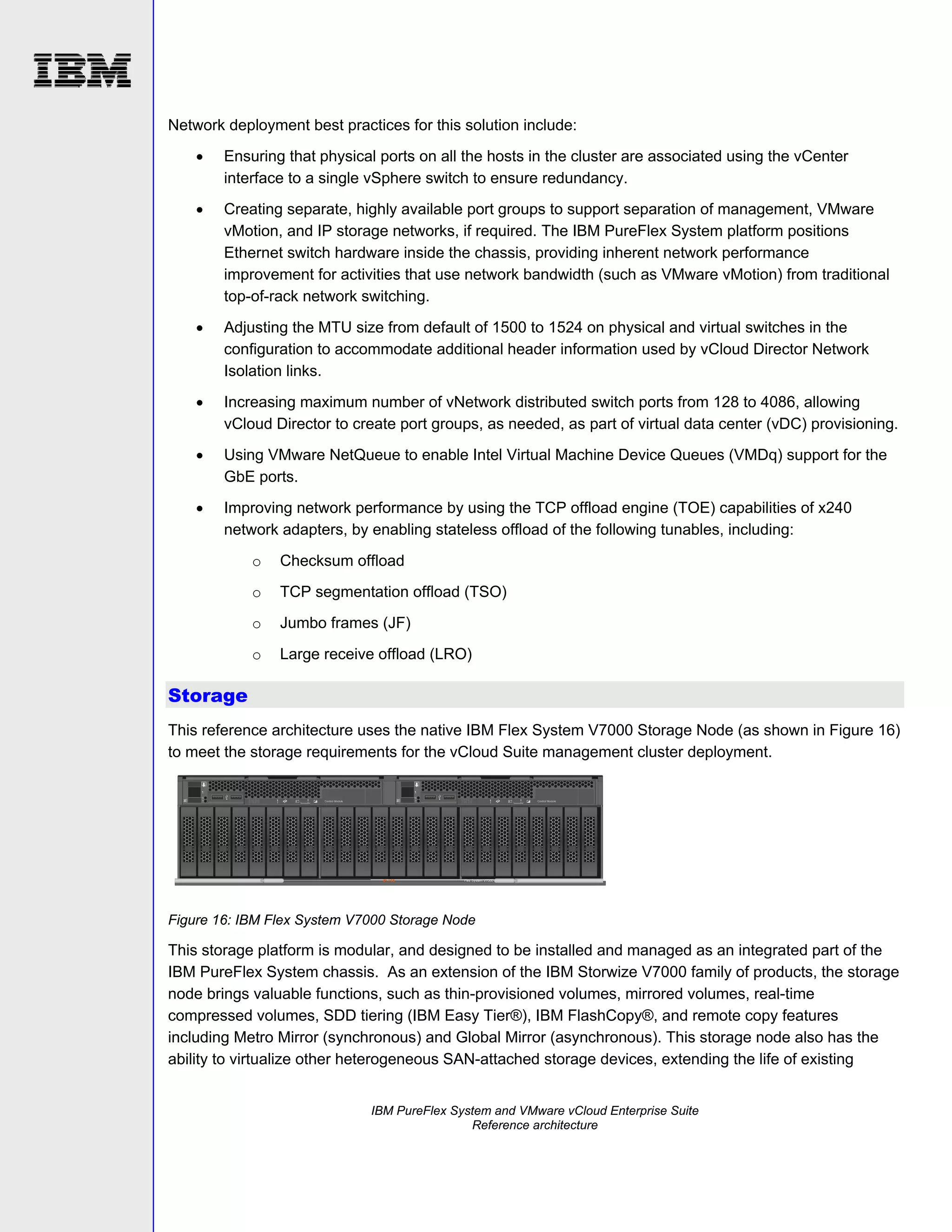 Network deployment best practices for this solution include:


Ensuring that physical ports on all the hosts in the cluster are associated using the vCenter
interface to a single vSphere switch to ensure redundancy.



Creating separate, highly available port groups to support separation of management, VMware
vMotion, and IP storage networks, if required. The IBM PureFlex System platform positions
Ethernet switch hardware inside the chassis, providing inherent network performance
improvement for activities that use network bandwidth (such as VMware vMotion) from traditional
top-of-rack network switching.



Adjusting the MTU size from default of 1500 to 1524 on physical and virtual switches in the
configuration to accommodate additional header information used by vCloud Director Network
Isolation links.



Increasing maximum number of vNetwork distributed switch ports from 128 to 4086, allowing
vCloud Director to create port groups, as needed, as part of virtual data center (vDC) provisioning.



Using VMware NetQueue to enable Intel Virtual Machine Device Queues (VMDq) support for the
GbE ports.



Improving network performance by using the TCP offload engine (TOE) capabilities of x240
network adapters, by enabling stateless offload of the following tunables, including:
o

Checksum offload

o

TCP segmentation offload (TSO)

o

Jumbo frames (JF)

o

Large receive offload (LRO)

Storage
This reference architecture uses the native IBM Flex System V7000 Storage Node (as shown in Figure 16)
to meet the storage requirements for the vCloud Suite management cluster deployment.

Figure 16: IBM Flex System V7000 Storage Node

This storage platform is modular, and designed to be installed and managed as an integrated part of the
IBM PureFlex System chassis. As an extension of the IBM Storwize V7000 family of products, the storage
node brings valuable functions, such as thin-provisioned volumes, mirrored volumes, real-time
compressed volumes, SDD tiering (IBM Easy Tier®), IBM FlashCopy®, and remote copy features
including Metro Mirror (synchronous) and Global Mirror (asynchronous). This storage node also has the
ability to virtualize other heterogeneous SAN-attached storage devices, extending the life of existing
IBM PureFlex System and VMware vCloud Enterprise Suite
Reference architecture

 