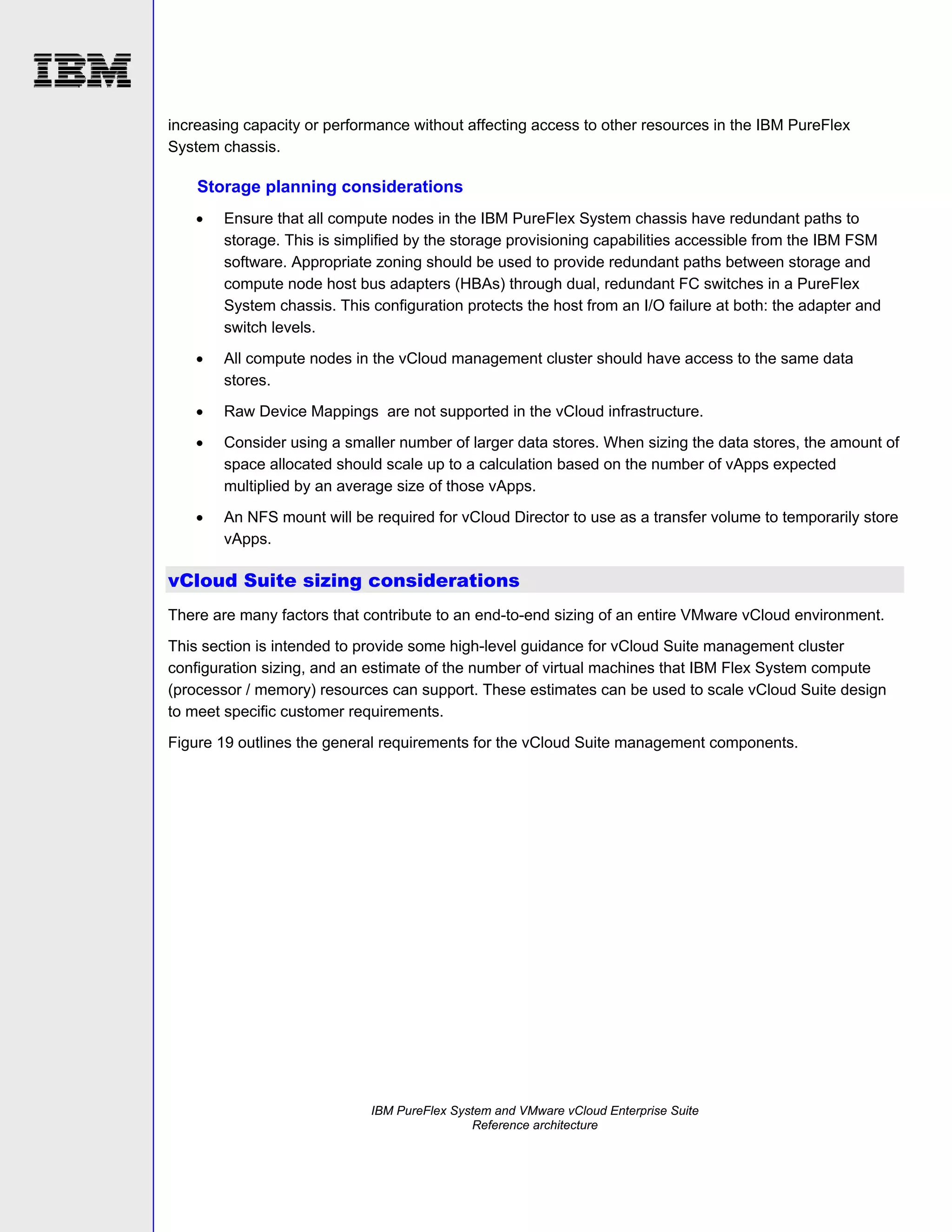 increasing capacity or performance without affecting access to other resources in the IBM PureFlex
System chassis.

Storage planning considerations


Ensure that all compute nodes in the IBM PureFlex System chassis have redundant paths to
storage. This is simplified by the storage provisioning capabilities accessible from the IBM FSM
software. Appropriate zoning should be used to provide redundant paths between storage and
compute node host bus adapters (HBAs) through dual, redundant FC switches in a PureFlex
System chassis. This configuration protects the host from an I/O failure at both: the adapter and
switch levels.



All compute nodes in the vCloud management cluster should have access to the same data
stores.



Raw Device Mappings are not supported in the vCloud infrastructure.



Consider using a smaller number of larger data stores. When sizing the data stores, the amount of
space allocated should scale up to a calculation based on the number of vApps expected
multiplied by an average size of those vApps.



An NFS mount will be required for vCloud Director to use as a transfer volume to temporarily store
vApps.

vCloud Suite sizing considerations
There are many factors that contribute to an end-to-end sizing of an entire VMware vCloud environment.
This section is intended to provide some high-level guidance for vCloud Suite management cluster
configuration sizing, and an estimate of the number of virtual machines that IBM Flex System compute
(processor / memory) resources can support. These estimates can be used to scale vCloud Suite design
to meet specific customer requirements.
Figure 19 outlines the general requirements for the vCloud Suite management components.

IBM PureFlex System and VMware vCloud Enterprise Suite
Reference architecture

 