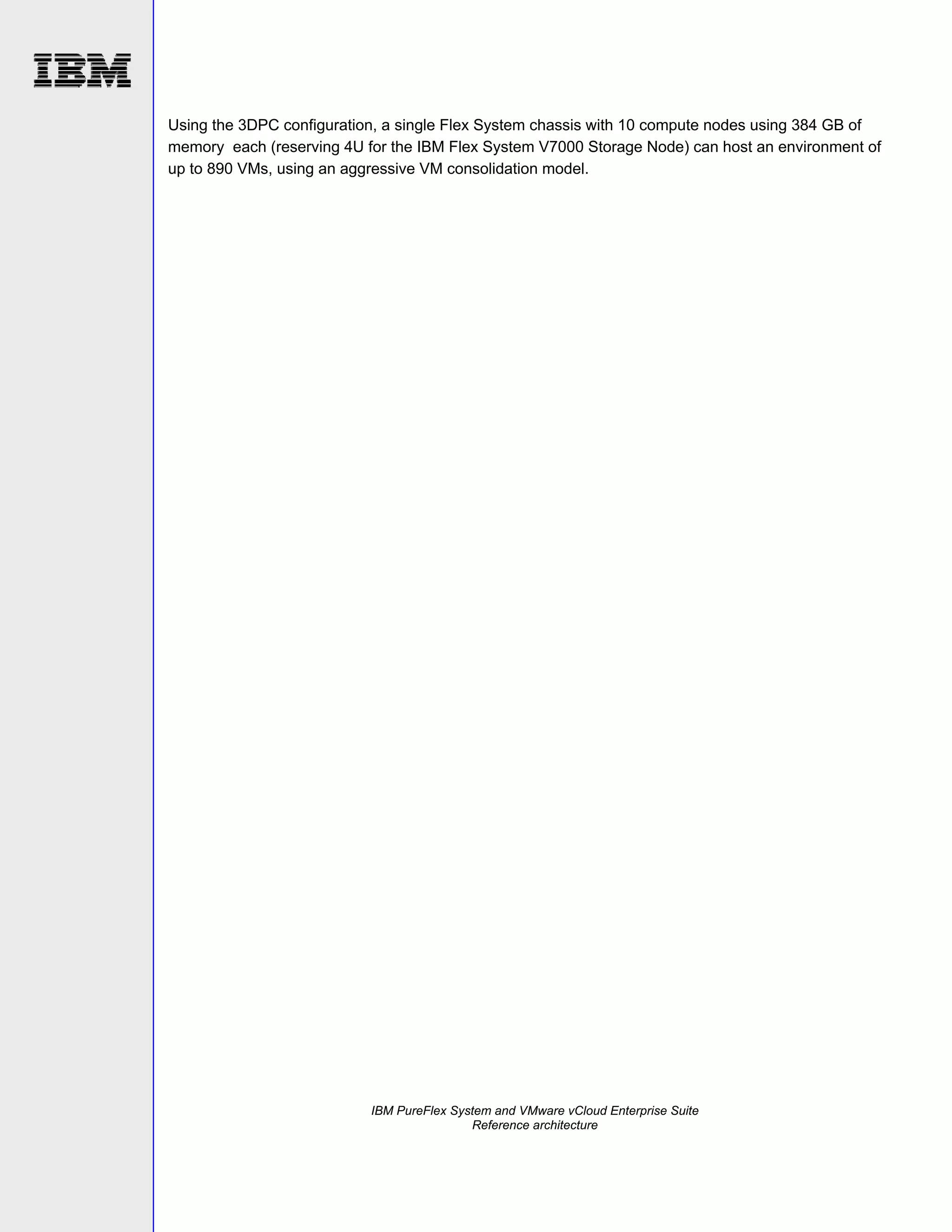 Using the 3DPC configuration, a single Flex System chassis with 10 compute nodes using 384 GB of
memory each (reserving 4U for the IBM Flex System V7000 Storage Node) can host an environment of
up to 890 VMs, using an aggressive VM consolidation model.

IBM PureFlex System and VMware vCloud Enterprise Suite
Reference architecture

 