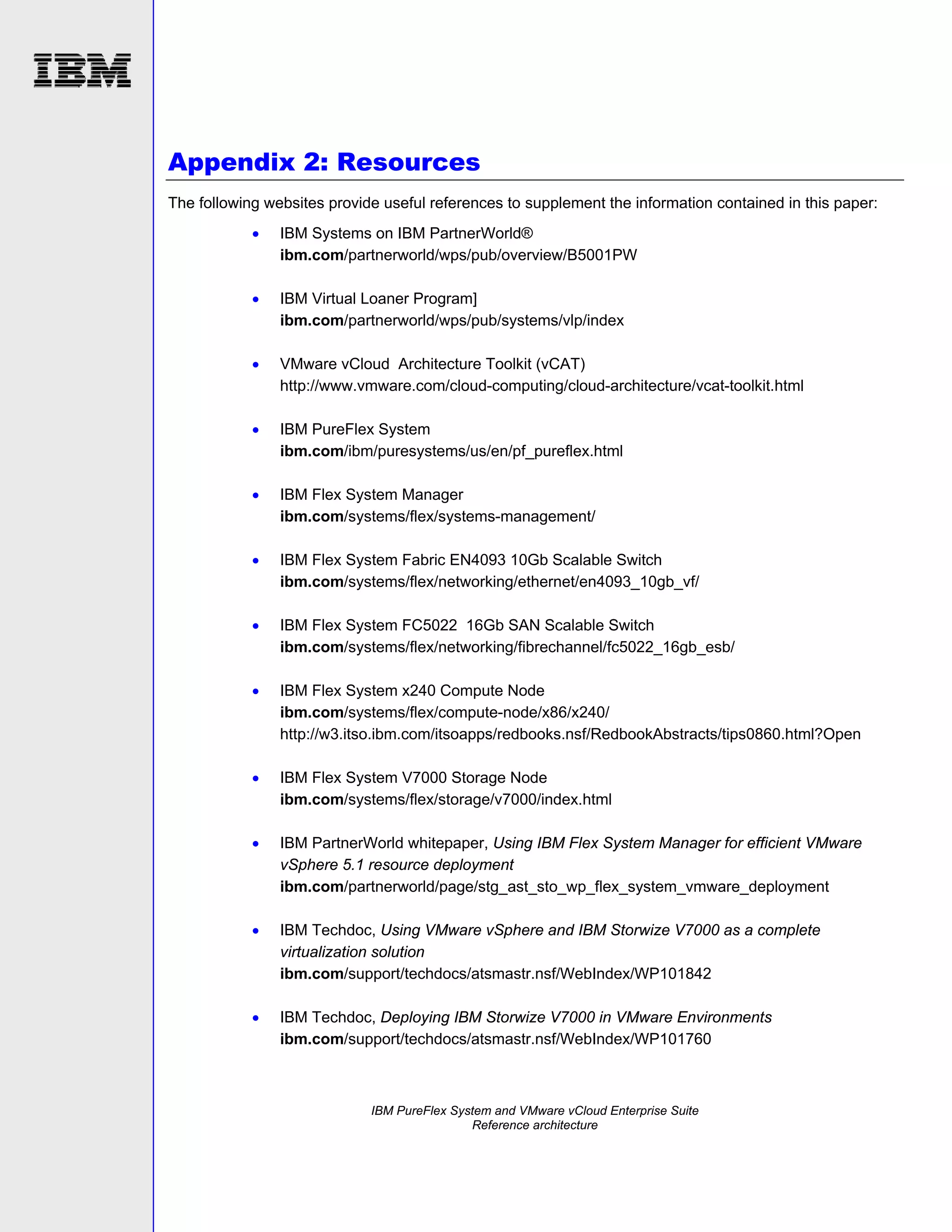 Appendix 2: Resources
The following websites provide useful references to supplement the information contained in this paper:


IBM Systems on IBM PartnerWorld®
ibm.com/partnerworld/wps/pub/overview/B5001PW



IBM Virtual Loaner Program]
ibm.com/partnerworld/wps/pub/systems/vlp/index



VMware vCloud Architecture Toolkit (vCAT)
http://www.vmware.com/cloud-computing/cloud-architecture/vcat-toolkit.html



IBM PureFlex System
ibm.com/ibm/puresystems/us/en/pf_pureflex.html



IBM Flex System Manager
ibm.com/systems/flex/systems-management/



IBM Flex System Fabric EN4093 10Gb Scalable Switch
ibm.com/systems/flex/networking/ethernet/en4093_10gb_vf/



IBM Flex System FC5022 16Gb SAN Scalable Switch
ibm.com/systems/flex/networking/fibrechannel/fc5022_16gb_esb/



IBM Flex System x240 Compute Node
ibm.com/systems/flex/compute-node/x86/x240/
http://w3.itso.ibm.com/itsoapps/redbooks.nsf/RedbookAbstracts/tips0860.html?Open



IBM Flex System V7000 Storage Node
ibm.com/systems/flex/storage/v7000/index.html



IBM PartnerWorld whitepaper, Using IBM Flex System Manager for efficient VMware
vSphere 5.1 resource deployment
ibm.com/partnerworld/page/stg_ast_sto_wp_flex_system_vmware_deployment



IBM Techdoc, Using VMware vSphere and IBM Storwize V7000 as a complete
virtualization solution
ibm.com/support/techdocs/atsmastr.nsf/WebIndex/WP101842



IBM Techdoc, Deploying IBM Storwize V7000 in VMware Environments
ibm.com/support/techdocs/atsmastr.nsf/WebIndex/WP101760

IBM PureFlex System and VMware vCloud Enterprise Suite
Reference architecture

 