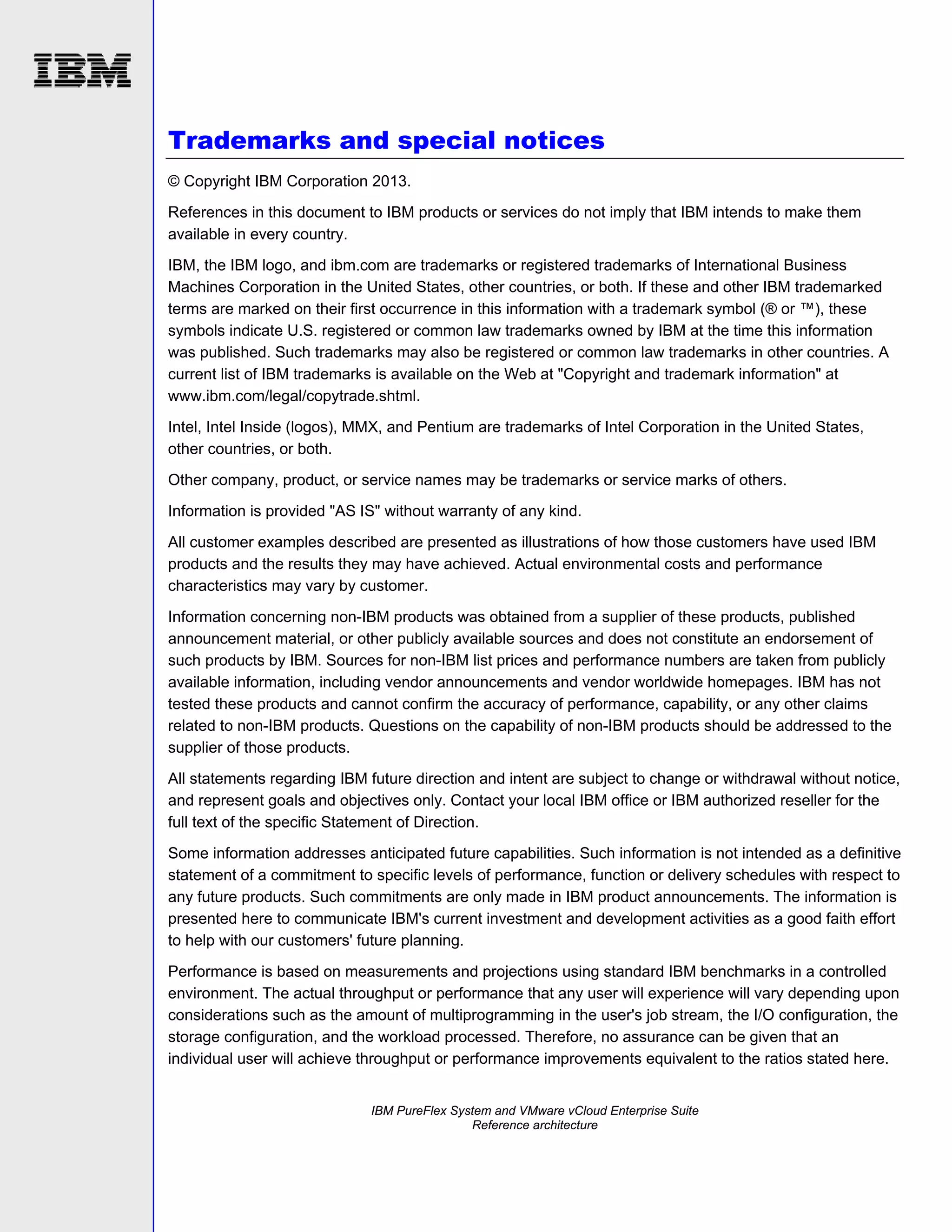 Trademarks and special notices
© Copyright IBM Corporation 2013.
References in this document to IBM products or services do not imply that IBM intends to make them
available in every country.
IBM, the IBM logo, and ibm.com are trademarks or registered trademarks of International Business
Machines Corporation in the United States, other countries, or both. If these and other IBM trademarked
terms are marked on their first occurrence in this information with a trademark symbol (® or ™), these
symbols indicate U.S. registered or common law trademarks owned by IBM at the time this information
was published. Such trademarks may also be registered or common law trademarks in other countries. A
current list of IBM trademarks is available on the Web at "Copyright and trademark information" at
www.ibm.com/legal/copytrade.shtml.
Intel, Intel Inside (logos), MMX, and Pentium are trademarks of Intel Corporation in the United States,
other countries, or both.
Other company, product, or service names may be trademarks or service marks of others.
Information is provided "AS IS" without warranty of any kind.
All customer examples described are presented as illustrations of how those customers have used IBM
products and the results they may have achieved. Actual environmental costs and performance
characteristics may vary by customer.
Information concerning non-IBM products was obtained from a supplier of these products, published
announcement material, or other publicly available sources and does not constitute an endorsement of
such products by IBM. Sources for non-IBM list prices and performance numbers are taken from publicly
available information, including vendor announcements and vendor worldwide homepages. IBM has not
tested these products and cannot confirm the accuracy of performance, capability, or any other claims
related to non-IBM products. Questions on the capability of non-IBM products should be addressed to the
supplier of those products.
All statements regarding IBM future direction and intent are subject to change or withdrawal without notice,
and represent goals and objectives only. Contact your local IBM office or IBM authorized reseller for the
full text of the specific Statement of Direction.
Some information addresses anticipated future capabilities. Such information is not intended as a definitive
statement of a commitment to specific levels of performance, function or delivery schedules with respect to
any future products. Such commitments are only made in IBM product announcements. The information is
presented here to communicate IBM's current investment and development activities as a good faith effort
to help with our customers' future planning.
Performance is based on measurements and projections using standard IBM benchmarks in a controlled
environment. The actual throughput or performance that any user will experience will vary depending upon
considerations such as the amount of multiprogramming in the user's job stream, the I/O configuration, the
storage configuration, and the workload processed. Therefore, no assurance can be given that an
individual user will achieve throughput or performance improvements equivalent to the ratios stated here.

IBM PureFlex System and VMware vCloud Enterprise Suite
Reference architecture

 