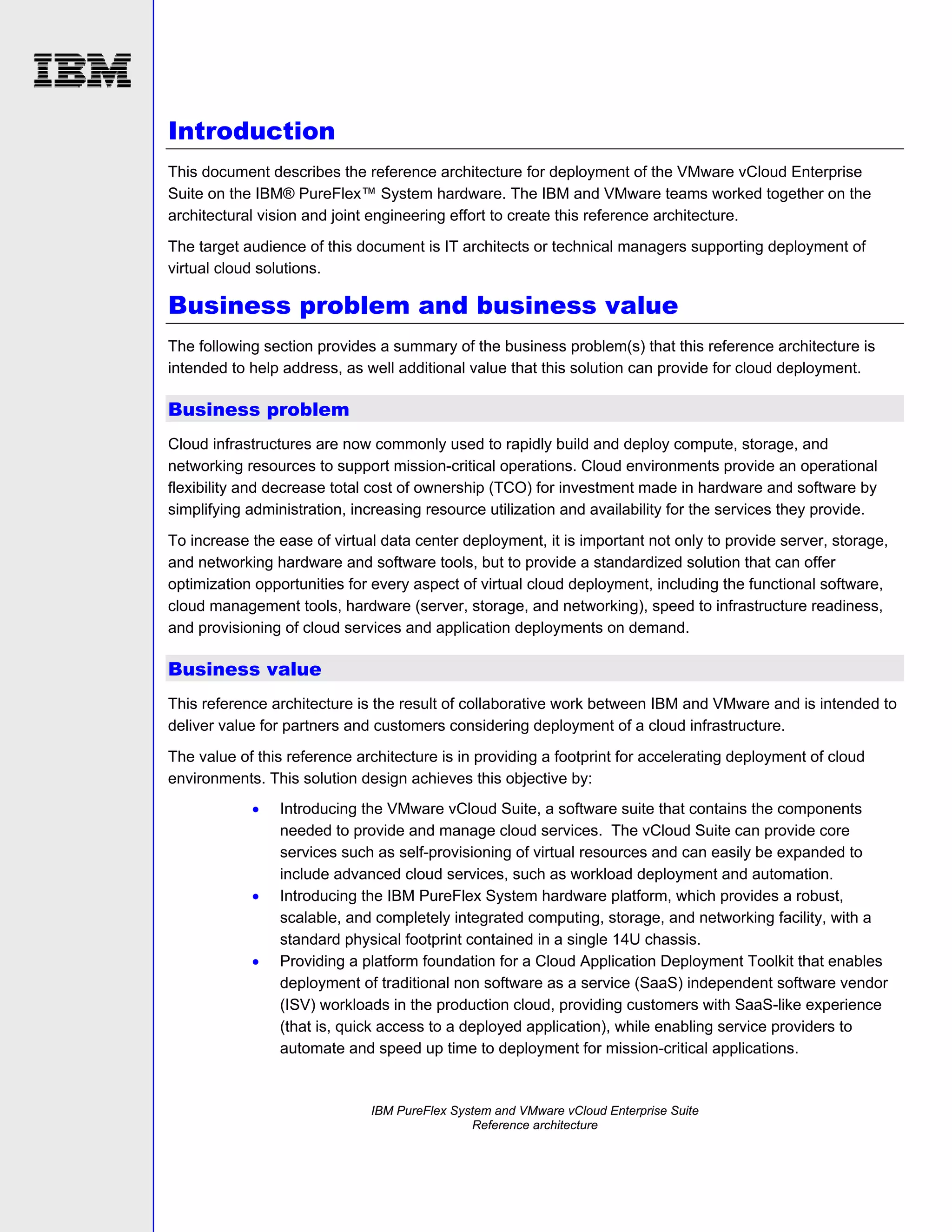 Introduction
This document describes the reference architecture for deployment of the VMware vCloud Enterprise
Suite on the IBM® PureFlex™ System hardware. The IBM and VMware teams worked together on the
architectural vision and joint engineering effort to create this reference architecture.
The target audience of this document is IT architects or technical managers supporting deployment of
virtual cloud solutions.

Business problem and business value
The following section provides a summary of the business problem(s) that this reference architecture is
intended to help address, as well additional value that this solution can provide for cloud deployment.

Business problem
Cloud infrastructures are now commonly used to rapidly build and deploy compute, storage, and
networking resources to support mission-critical operations. Cloud environments provide an operational
flexibility and decrease total cost of ownership (TCO) for investment made in hardware and software by
simplifying administration, increasing resource utilization and availability for the services they provide.
To increase the ease of virtual data center deployment, it is important not only to provide server, storage,
and networking hardware and software tools, but to provide a standardized solution that can offer
optimization opportunities for every aspect of virtual cloud deployment, including the functional software,
cloud management tools, hardware (server, storage, and networking), speed to infrastructure readiness,
and provisioning of cloud services and application deployments on demand.

Business value
This reference architecture is the result of collaborative work between IBM and VMware and is intended to
deliver value for partners and customers considering deployment of a cloud infrastructure.
The value of this reference architecture is in providing a footprint for accelerating deployment of cloud
environments. This solution design achieves this objective by:






Introducing the VMware vCloud Suite, a software suite that contains the components
needed to provide and manage cloud services. The vCloud Suite can provide core
services such as self-provisioning of virtual resources and can easily be expanded to
include advanced cloud services, such as workload deployment and automation.
Introducing the IBM PureFlex System hardware platform, which provides a robust,
scalable, and completely integrated computing, storage, and networking facility, with a
standard physical footprint contained in a single 14U chassis.
Providing a platform foundation for a Cloud Application Deployment Toolkit that enables
deployment of traditional non software as a service (SaaS) independent software vendor
(ISV) workloads in the production cloud, providing customers with SaaS-like experience
(that is, quick access to a deployed application), while enabling service providers to
automate and speed up time to deployment for mission-critical applications.

IBM PureFlex System and VMware vCloud Enterprise Suite
Reference architecture

 