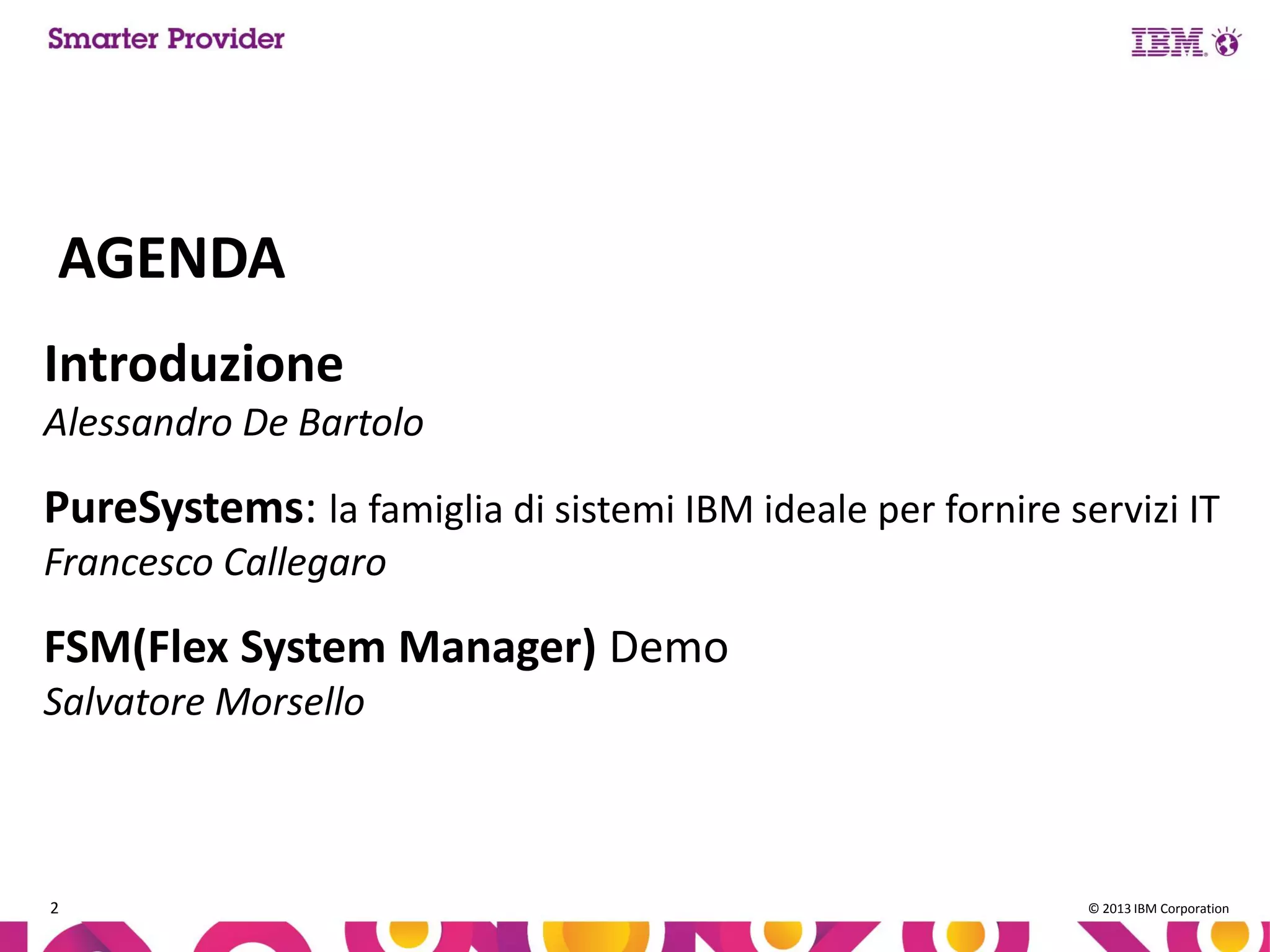 AGENDA
Introduzione
Alessandro De Bartolo

PureSystems: la famiglia di sistemi IBM ideale per fornire servizi IT
Francesco Callegaro

FSM(Flex System Manager) Demo
Salvatore Morsello

2

© 2013 IBM Corporation

 