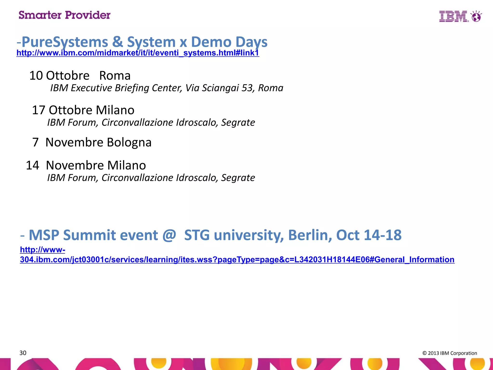 -PureSystems & System x Demo Days
http://www.ibm.com/midmarket/it/it/eventi_systems.html#link1

10 Ottobre Roma

IBM Executive Briefing Center, Via Sciangai 53, Roma

17 Ottobre Milano

IBM Forum, Circonvallazione Idroscalo, Segrate

7 Novembre Bologna

14 Novembre Milano

IBM Forum, Circonvallazione Idroscalo, Segrate

- MSP Summit event @ STG university, Berlin, Oct 14-18
http://www304.ibm.com/jct03001c/services/learning/ites.wss?pageType=page&c=L342031H18144E06#General_Information

30

© 2013 IBM Corporation

 