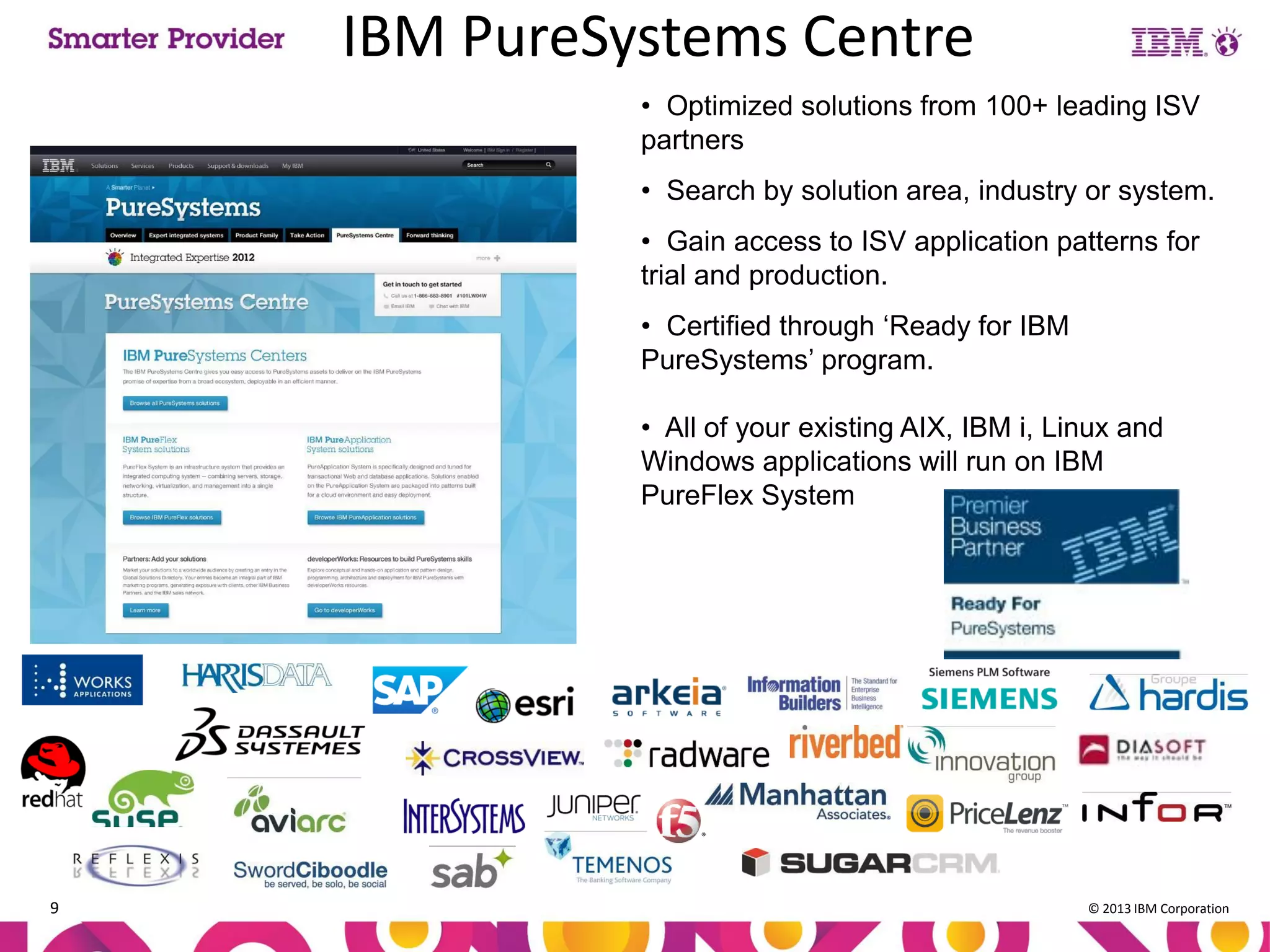 IBM PureSystems Centre
• Optimized solutions from 100+ leading ISV
partners
• Search by solution area, industry or system.
• Gain access to ISV application patterns for
trial and production.

• Certified through ‘Ready for IBM
PureSystems’ program.
• All of your existing AIX, IBM i, Linux and
Windows applications will run on IBM
PureFlex System

9

© 2013 IBM Corporation

 
