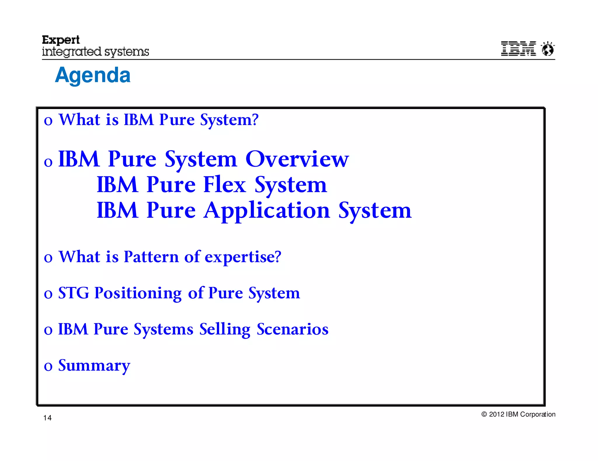 Agenda

o What is IBM Pure System?

o    IBM Pure System Overview
        IBM Pure Flex System
        IBM Pure Application System

o What is Pattern of expertise?

o STG Positioning of Pure System

o IBM Pure Systems Selling Scenarios

o Summary


                                       © 2012 IBM Corporation
14
 