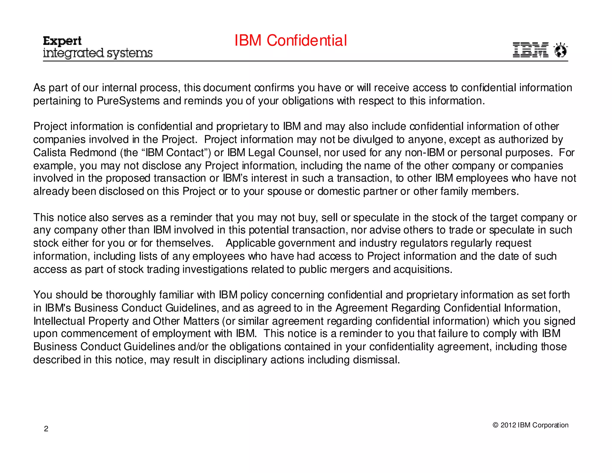 IBM Confidential

As part of our internal process, this document confirms you have or will receive access to confidential information
pertaining to PureSystems and reminds you of your obligations with respect to this information.

Project information is confidential and proprietary to IBM and may also include confidential information of other
companies involved in the Project. Project information may not be divulged to anyone, except as authorized by
Calista Redmond (the “IBM Contact”) or IBM Legal Counsel, nor used for any non-IBM or personal purposes. For
example, you may not disclose any Project information, including the name of the other company or companies
involved in the proposed transaction or IBM’s interest in such a transaction, to other IBM employees who have not
already been disclosed on this Project or to your spouse or domestic partner or other family members.

This notice also serves as a reminder that you may not buy, sell or speculate in the stock of the target company or
any company other than IBM involved in this potential transaction, nor advise others to trade or speculate in such
stock either for you or for themselves. Applicable government and industry regulators regularly request
information, including lists of any employees who have had access to Project information and the date of such
access as part of stock trading investigations related to public mergers and acquisitions.

You should be thoroughly familiar with IBM policy concerning confidential and proprietary information as set forth
in IBM's Business Conduct Guidelines, and as agreed to in the Agreement Regarding Confidential Information,
Intellectual Property and Other Matters (or similar agreement regarding confidential information) which you signed
upon commencement of employment with IBM. This notice is a reminder to you that failure to comply with IBM
Business Conduct Guidelines and/or the obligations contained in your confidentiality agreement, including those
described in this notice, may result in disciplinary actions including dismissal.




                                                                                                  © 2012 IBM Corporation
  2
 