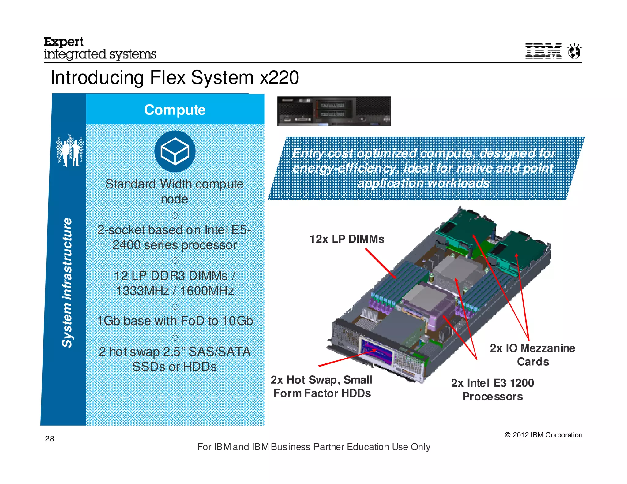 Introducing Flex System x220
                                     Compute


                                                                  Entry cost optimized compute, designed for
                                                                  energy-efficiency, ideal for native and point
                              Standard Width compute                         application workloads
                                        node
                                          ◊
     System infrastructure




                             2-socket based on Intel E5-
                                                                      12x LP DIMMs
                                2400 series processor
                                          ◊
                                12 LP DDR3 DIMMs /
                                1333MHz / 1600MHz
                                          ◊
                             1Gb base with FoD to 10Gb
                                          ◊
                             2 hot swap 2.5” SAS/SATA                                                      2x IO Mezzanine
                                                                                                                Cards
                                   SSDs or HDDs
                                                              2x Hot Swap, Small                    2x Intel E3 1200
                                                              Form Factor HDDs                        Processors


                                                                                                              © 2012 IBM Corporation
28
                                              For IBM and IBM Business Partner Education Use Only
 