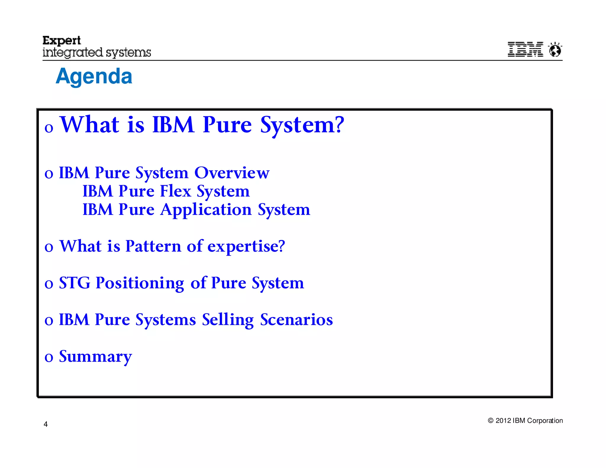 Agenda

o   What is IBM Pure System?

o IBM Pure System Overview
     IBM Pure Flex System
     IBM Pure Application System

o What is Pattern of expertise?

o STG Positioning of Pure System

o IBM Pure Systems Selling Scenarios

o Summary



                                       © 2012 IBM Corporation
4
 