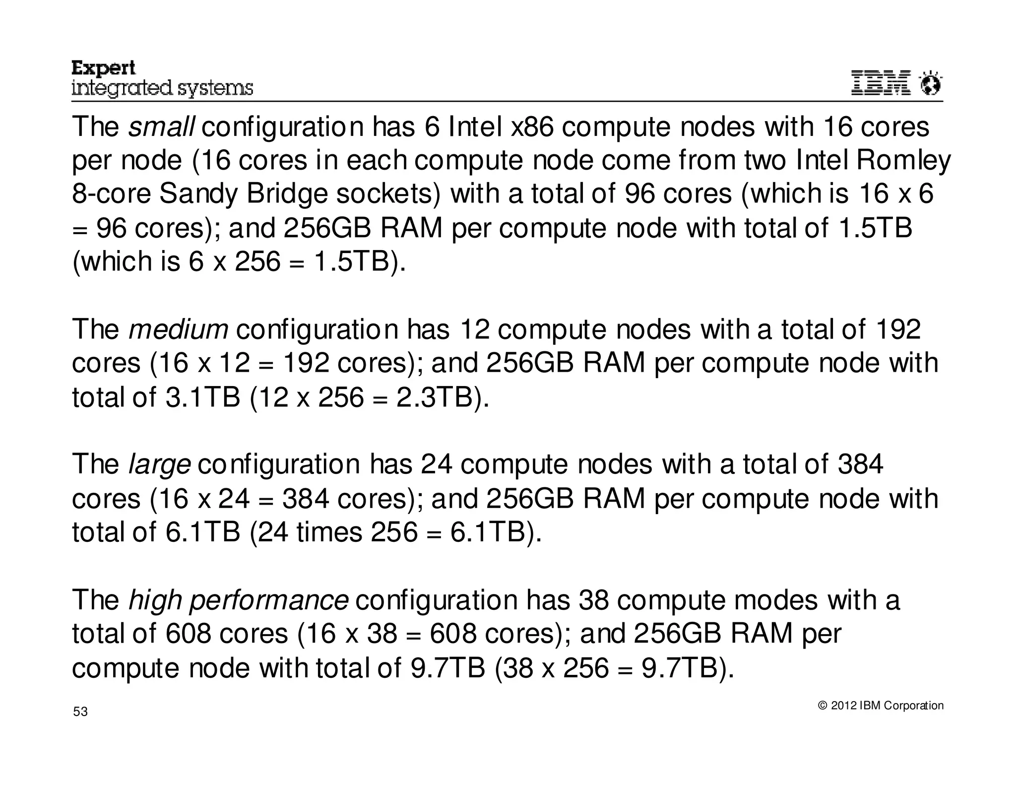 The small configuration has 6 Intel x86 compute nodes with 16 cores
per node (16 cores in each compute node come from two Intel Romley
8-core Sandy Bridge sockets) with a total of 96 cores (which is 16 x 6
= 96 cores); and 256GB RAM per compute node with total of 1.5TB
(which is 6 x 256 = 1.5TB).

The medium configuration has 12 compute nodes with a total of 192
cores (16 x 12 = 192 cores); and 256GB RAM per compute node with
total of 3.1TB (12 x 256 = 2.3TB).

The large configuration has 24 compute nodes with a total of 384
cores (16 x 24 = 384 cores); and 256GB RAM per compute node with
total of 6.1TB (24 times 256 = 6.1TB).

The high performance configuration has 38 compute modes with a
total of 608 cores (16 x 38 = 608 cores); and 256GB RAM per
compute node with total of 9.7TB (38 x 256 = 9.7TB).
                                                           © 2012 IBM Corporation
53
 