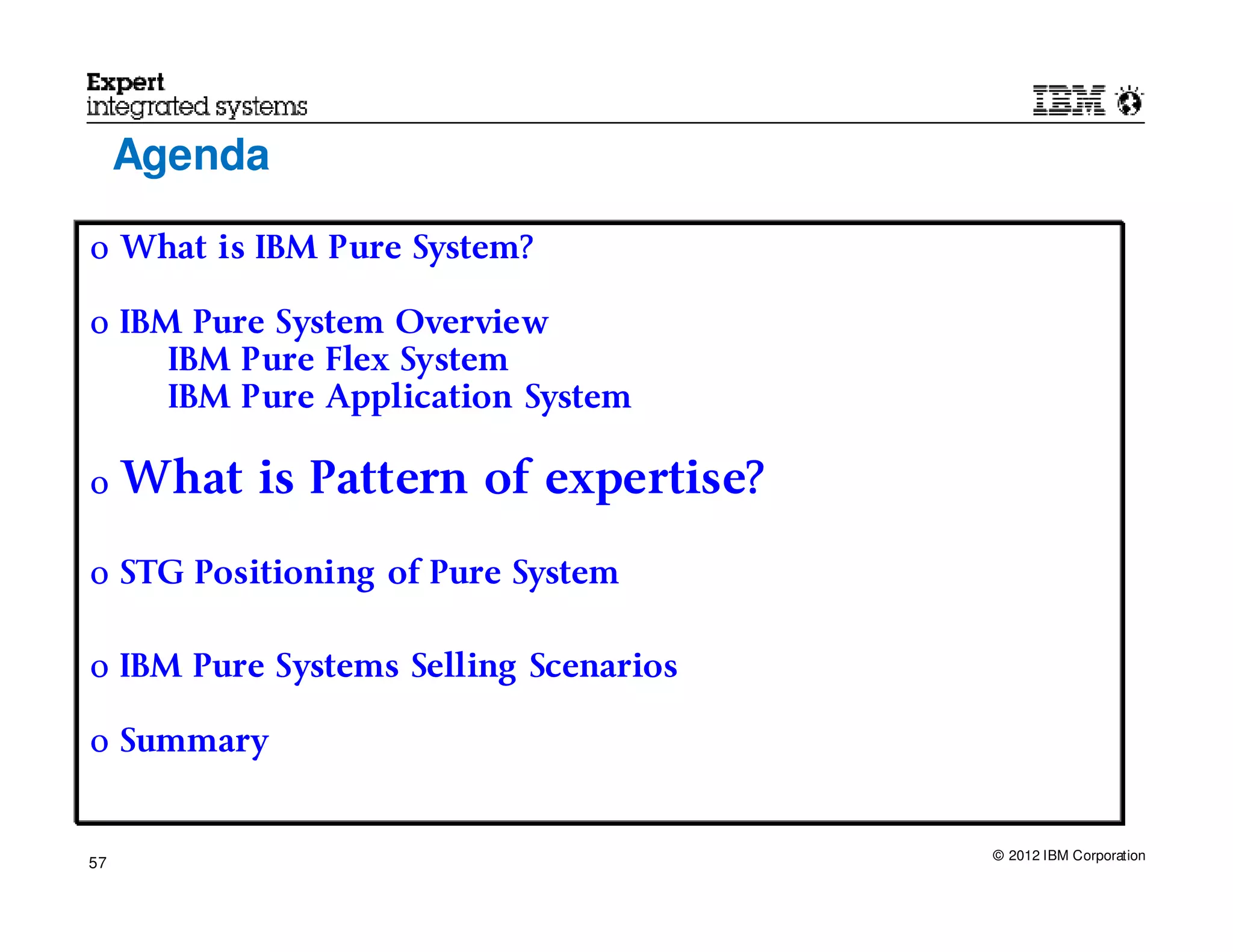 Agenda

o What is IBM Pure System?

o IBM Pure System Overview
     IBM Pure Flex System
     IBM Pure Application System

o    What is Pattern of expertise?

o STG Positioning of Pure System


o IBM Pure Systems Selling Scenarios

o Summary


                                       © 2012 IBM Corporation
57
 